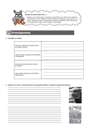 1. Completa el cuadro:
2. Explica la función o importancia de los siguientes gráficos (También puedes describirlos)
_____________________________________________________________
_____________________________________________________________
_____________________________________________________________
_____________________________________________________________
_____________________________________________________________
_____________________________________________________________
_____________________________________________________________
_____________________________________________________________
_____________________________________________________________
_____________________________________________________________
_____________________________________________________________
_____________________________________________________________
_____________________________________________________________
_____________________________________________________________
_____________________________________________________________
_____________________________________________________________
_____________________________________________________________
_____________________________________________________________
Siempre se puede saber más ...!
Respecto a las trepanaciones craneanas, según Tello casi el 40% de los cadáveres
encontrados en Cerro Colorado muestran huellas de operaciones quirúrgicas en el
cráneo. Se puede ver que la mayoría de las personas sometidas a estas operaciones
vivieron después de ellas, pues los tejidos se regeneraron.
¿Por qué a Chavín se le reconoce como
el formativo síntesis?
¿Quién propuso el esquema de Horizontes
e Intermedios?
¿Cuál era la función del centro Chavín
de Huántar?
¿Qué culturas conformaron el formativo
experimental?
 