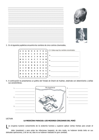 _____________________________________________________________
_____________________________________________________________
_____________________________________________________________
_____________________________________________________________
_____________________________________________________________
_____________________________________________________________
_____________________________________________________________
_____________________________________________________________
_____________________________________________________________
_____________________________________________________________
_____________________________________________________________
_____________________________________________________________
_____________________________________________________________
_____________________________________________________________
_____________________________________________________________
_____________________________________________________________
_____________________________________________________________
3. En el siguiente pupiletras encuentra los nombres de cinco centros chavinoides.
4. A continuación te presentamos un gráfico del Templo de Chavín de Huántar, obsérvalo con detenimiento y señala
sus características.
LECTURA
LA MEDICINA PARACAS: LOS MEJORES CIRUJANOS DEL PERÚ
Los cirujanos tuvieron conocimiento de la anatomía humana y supieron aplicar ciertas hierbas para anular el
dolor (anestesia) y para evitar las infecciones (asepsia), de otro modo, no hubieran tenido éxito en sus
delicadas operaciones, y de ser así, ésta no se hubieran realizado en gran cantidad.
Coloca aquí los nombres encontrados:
O
C
P
T
E
X
U
E
O
A
C
I
M
M
C
A
R
M
I
S
A
A
O
O
X
I
A
S
A
A
R
E
I
X
A
P
A
A
N
N
E
H
C
E
S
W
E
R
C
H
L
Z
A
Q
R
X
Q
A
A
S
A
I
C
U
N
A
U
P
S H
T
A
N
I
P
I
O
K
T
U
O
U
E
G
A
R
A
G
A
Y
K
A
P
M
A
P
O
C
A
P
Río
M
osna
Río Huachecsa
2
1
3
4
5
1.
2.
3.
4.
5.
 