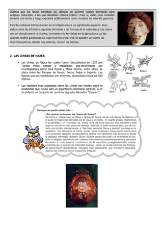¿Sabías que los Nazca cortaban las cabezas de quienes habían derrotado para
después reducirlas, a las que llamaban cabeza-trofeo?. Pues sí, estas eran cortadas
durante una lucha y luego expuesta públicamente como muestra de valentía guerrera.
Pero las cabezas-trofeos tenían en la religión nazca un significado especial: eran
vistas como las ofrendas sagradas ofrecidas a las fuerzas de la naturaleza. Los nazca
ven un vínculo entre la víctima, la muerte y la fertilidad en la agricultura, así las
cabezas-trofeo garantizan su supervivencia y por ello se pueden ver como las
desembocaduras, donde hay cabezas, crecen las plantas.
2. LAS LÍNEAS DE NAZCA
• Las Líneas de Nazca las cuales fueron descubiertas en 1927 por
Toribio Mejía Xesspe y estudiados pos-teriormente por
investigadores como Paul Kosok y María Reiche, entre otros, se
ubica entre las Pampas de Nazca, Socos, Palpa e Ingenio. Las
figuras que se representan son enormes, alcanzando hasta los 180
metros.
• Las hipótesis más aceptadas sobre las Líneas nos hablan sobre la
posibilidad que hayan sido un gigantesco calendario agrícola, o en
su defecto un conjunto de caminos sagrados llamados “Ceques”.
¿Por qué no se borran las Líneas de Nazca?
Siempre se puede saber más ...
Pareciera un milagro que las líneas y figuras de Nasca, siendo solo ligeras hendiduras en
el suelo no hayan sido borradas por el agua y el viento. En cuanto al agua repetiremos
lo ya señalado : un promedio de media hora de lluvia cada dos años convierte a este
lugar en uno de los más secos del planeta. Además, el suelo contiene yeso, que al con-
tacto con el rocío matinal ayuda a fijar todo elemento (tierra y piedras) que haya en la
superficie. Por otra parte, el fuerte viento barre lapampa y carga mucha arena, pero
al no encontrar oposición en esta planicie la lleva cien kilómetros más al norte en donde
la deposita formando grandes dunas. El color oscuro del suelo y el inclemente sol for-
man un delgado colchón de aire caliente disminuyendo considerablemente la velocidad
del viento a unos cuantos centímetros de la superficie, protegiéndola de la erosión
producida por el acarreo de materiales livianos. Como se puede entender, las Pampas
de Nazca tienen características naturales muy particulares que la hicieron ideal para
plasmar las creencias de los nasqueños antiguos.
 