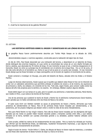 4. ¿Cuál fue la importancia de las galerías filtrantes?
..................................................................................................................................................
..................................................................................................................................................
.............................................................................. ………………………………………………………………………..
..................................................................................................................................................
..................................................................................................................................................
III. LECTURA
LAS DISTINTAS HIPÓTESIS SOBRE EL ORIGEN Y SIGNIFICADO DE LAS LÍNEAS DE NAZCA
Los geoglifos Nazca fueron preliminarmente descritos por Toribio Mejía Xesspe en la década de 1930,
denominándolos ceques o «caminos sagrados», construidos para la realización del algún tipo de ritual.
Un día de 1941, Paul Kosok descendió por una inclinación del terreno, y desembocó en un laberinto de líneas,
donde distinguió dos enormes trapecios, en cuyo centro se encontraban las ruinas de un raro diseño formado por
tierra y piedras, que alcanzaba los 45 metros de largo. En ese momento se puso el sol, y mientras desaparecía en el
horizonte, Kosok vio cómo se sumergía tras él coincidiendo con el extremo de la larga línea. Era un 22 de junio, el
día más corto del año en el hemisferio sur, fecha en que el sol se pone en un punto casi noroeste. En ese momento
Kosok dedujo que las líneas formaban un mapa cosmográfico con la función de registrar el movimiento de los astros.
Kosok comenzó a investigar en Ocucaje, una parte del desierto de Nazca, ubicada entre los Andes y el Océano
Pacífico.
Luego de diversas observaciones, Kosok supuso que el pueblo que elaboró estas líneas lo hizo con la intención de
contar con un calendario astronómico que permitiría anticipar el solsticio de verano y el de invierno, los equinoccios
de primavera y otoño, los eclipses y la creciente de los ríos. Todo esto, según Kosok, para conocer cuáles serían las
épocas del año más propicias para la siembra y la cosecha. Sin embargo, faltaban explicar algunos detalles.
Kosok debió seguir con sus tareas en su país, pero lo sucedió una astrónoma y matemática alemana, María Reiche,
que residía en Perú, y que sostuvo las teorías de Paul Kosok.
Una de las personas que cuestionó la teoría de Kosok y Reiche fue el astrónomo norteamericano Geral Hawkins,
quien opinaba que no había coincidencias entre las líneas de Nazca y los astros.
El autor suizo Erich von Däniken también se opuso al pensamiento de Kosok y Reiche, afirmando que hubo
presencia de extraterrestres en Nazca. Para él las primeras líneas fueron trazadas por extraterrestres, y las
posteriores, por los propios indígenas que desean volver a recibir la visita de los seres interplanetarios.
Pero para María Reiche no hay ningún misterio. Para ella las líneas fueron trazadas por los aborígenes del lugar.
Opinaba que las rectas se pueden haber trazado clavando postes y tensando cuerdas entre ellos, y que estacas
hincadas en la tierra, también con cuerdas amarradas girando a su alrededor, podrían haberse utilizado como
compases.
Como prueba, señaló los rastros de los emplazamientos de esos postes. Pero su teoría fue refutada por muchos,
que afirman que las kilométricas líneas, así elaboradas, resultarían forzosamente imprecisas, y que algunas de las
figuras requerían necesariamente de precisión.
Según el autor de ciencia - ficción Arthur C. Clarke, los dibujos de Nazca no tienen nada de misterioso, y considera
que las líneas sólo representan el deseo humano de dejar su marca en la tierra.
 