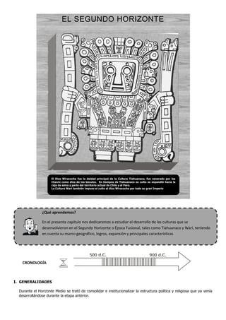 EL SEGUNDO HORIZONTE
¿Qué aprendemos?
En el presente capítulo nos dedicaremos a estudiar el desarrollo de las culturas que se
desenvolvieron en el Segundo Horizonte o Época Fusional, tales como Tiahuanaco y Wari, teniendo
en cuenta su marco geográfico, logros, expansión y principales características
CRONOLOGÍA
I. GENERALIDADES
Durante el Horizonte Medio se trató de consolidar e institucionalizar la estructura política y religiosa que ya venía
desarrollándose durante la etapa anterior.
El Dios Wiracocha fue la deidad principal de la Cultura Tiahuanaco, fue venerado por los
Chavín como dios de los báculos. En tiempos de Tiahuanaco su culto se expandió hacia la
ceja de selva y parte del territorio actual de Chile y el Perú.
La Cultura Wari también impuso el culto al dios Wiracocha por todo su gran Imperio
 
