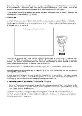 El Intermedio Temprano debe considerarse como de experimentación y descubrimiento de las estructuras básicas
de la sociedad andina y el Horizonte Medio como la etapa final de las invenciones. Lo que sucede a partir de este
horizonte es la reinterpretación y reestructuración de los elementos estructurales de la cultura.
En las siguientes líneas nos ocuparemos de estudiar los rasgos más significativos de Wari y Tiahuanaco, dos
entidades políticas desarrolladas en este periodo.
II.TIAHUANACO
La Cultura Tiahuanaco se desarrolló en el altiplano andino en lo que conocemos como la Meseta del Collao. Su
área de expansión abarcó parte de los actuales territorios de Perú y Bolivia, logrando llegar hasta el actual norte
de Chile y el noreste de Argentina.
Pedro Cieza de León en el siglo XVI fue el primer cronista en dar a conocer su existencia, pero es Max Uhle quien
en el año de 1892 la reconoció como una cultura distinta a la inca, iniciando una serie de estudios sobre esta
sociedad. Sin embargo sus máximos estudiosos son Carlos Ponce Sánchez y Wendell Bennett. Su influencia
cultural empezó a expandirse entre los años 400 a 500 de nuestra era.
Tiahuanaco conformó un estado teocrático-colonizador dirigido por una casta aliada a la nobleza guerrera.
Los estudiosos de esta cultura indican que su expansión no se hizo por la fuerza militar sino que se emplearon
técnicas política y/o económicas.
La casta sacerdotal Tiahuanaco impuso el culto de Wiracocha, en el área andina. Esta cultura destacó
principalmente por su escultura y arquitectura megalítica, en cuanto a las construcciones arquitectónicas es
característico la utilización de grapas de cobre para unir las piedras pulimentadas.
1. MEDIO GEOGRÁFICO, ECONOMÍA Y TECNOLOGÍA AGRÍCOLA
El área de Tiahuanaco se caracteriza por las grandes alternancias de calor, en el día, y frío (heladas) por las
noches. Sufre de escases de agua. Sin embargo, cuenta con pastos naturales en las épocas de lluvias y el Lago
Titicaca como fuente de agua y recursos.
Las alternancias climáticas y la irregularidad del clima obligaron al hombre de tiahuanaco a desarrollar una
tecnología agropecuaria basada en la observación y el estudio de la naturaleza, es así como pusieron en práctica
el sistema de camellones o waru-waru.
Grafica o pega el mapa de ubicación
Cerámico
Tiahuanaco
 
