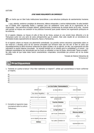 LECTURA
¿FUE WARI REALMENTE UN IMPERIO?
Es un hecho que en Wari hubo instituciones burocráticas y una estructura jerárquica de asentamientos humanos
y que, además, existieron complejos de almacenes, talleres artesanales y centros habitacionales. Se sabe también
que el Estado Wari organizaba fiestas y agasajos para los pobladores como parte de la organización de la
reciprocidad. Esto permitiría al Estado obtener, posteriormente, prestaciones de energía dentro de la mita. Durante
este período se impuso una variación en las prácticas funerarias pues puede notarse una organización jerárquica en
los entierros.
En el aspecto religioso, se impuso el culto al Dios de las Varas, aunque en una versión local, diferente a la de
Tiahuanaco junto con una serie de seres antropomorfos que lo asisten. Este culto resultó de un sincretismo de
divinidades locales especialmente de Ayacucho, Nazca y Pachacámac.
En el aspecto urbano se impuso una planimetría centralizada. Los grandes centros estuvieron organizados sobre un
eje norte-sur y situados cerca de los caminos principales que formaron toda una red vial. Si bien es cierto que
arqueológicamente es difícil encontrar evidencias de clases sociales y de un ejército, sin ello, una organización de esta
naturaleza no podría haberse concretado. Se necesitó también de un método para la contabilidad y el control. Los
hallazgos arqueológicos han demostrado que los huaris ya utilizaban un tipo de Quipu, denominado “Quipu envuelto”.
No cabe duda de que todas éstas fueron características «imperiales» encontradas por primera vez en los Andes
centrales.
Tomado de Historia Interactiva de
“El Comercio”
1. Teniendo en cuenta la lectura “¿Fue Wari realmente un imperio?”, señala qué características lo hacen conformar
un imperio.
a)___________________________________________________________________________________________
b)___________________________________________________________________________________________
c)___________________________________________________________________________________________
d)___________________________________________________________________________________________
e)___________________________________________________________________________________________
2. Completa el siguiente mapa
conceptual sobre la cultura
Tiahuanaco.
LA CULTURA TIAHUANACO
se desarrolló endestacó por una sociedad
Sus obras Megalítica El.............................................. ....................................
dentro de las que destacan región caracterizada por la
presencia de
que colonizada con el
fin de
* .....................................
* .....................................
* .....................................
* .....................................
Fuertes Heladas
que perjudican
La Agricultura
por lo que construyeron
....................................
los cuales consistían en
.......................................
.......................................
.......................................
utilizaron en sus edificaciones
....................................
con el objetivo de que sean
Sólidas
....................................
....................................
tuvieron como
Máxima deidad
al Dios
....................................
representado en la
....................................
 