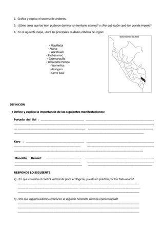 2. Grafica y explica el sistema de Andenes.
3. ¿Cómo crees que los Wari pudieron dominar un territorio extenso? y ¿Por qué razón cayó tan grande imperio?
4. En el siguiente mapa, ubica las principales ciudades cabezas de región:
- Piquillacta
- Atarco
- Wilcahuaín
- Pachacamac
- Cajamarquilla
- Wiracocha Pampa
- Wariwillca
- Azángaro
- Cerro Baúl
DEFINICIÓN
• Define y explica la importancia de las siguientes manifestaciones:
Portada del Sol : .................................................... ..................................................................................
........................................................................................................................................................................
.... ................................................................................. ..............................................................................
............................................................................................................................................................
Kero : ...................................................................... .................................................................................
................................................................................ ................................................................................
...........................................................................................................................................................
Monolito Bennet: .......................................... ..................................................................................
............................................................................... ................................................................................
................................................................................. .............................................................................
RESPONDE LO SIGUIENTE
a) ¿En qué consistió el control vertical de pisos ecológicos, puesto en práctica por los Tiahuanaco?
..................................................................................................................................................
......................................................................... .........................................................................
..................................................................................................................................................
b) ¿Por qué algunos autores reconocen al segundo horizonte como la época fusional?
..................................................................................................................................................
..................................................................................................................................................
..................................................................................................................................................
MAPA POLÍTICO DEL PERÚ
 