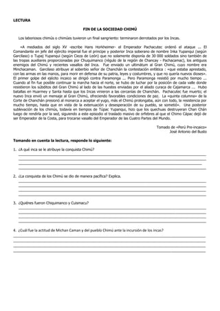 LECTURA
FIN DE LA SOCIEDAD CHIMÚ
Los laboriosos chimús o chimúes tuvieron un final sangriento: terminaron derrotados por los Incas.
«A mediados del siglo XV -escribe Hans Horkheimer- el Emperador Pachacutec ordenó el ataque ... El
Comandante en jefe del ejército imperial fue el principe y posterior Inca soberano de nombre Inka Yupanqui (según
Garcilaso) o Tupaj Yupanqui (según Cieza de León) que no solamente disponía de 30,000 soldados sino también de
las tropas auxiliares proporcionadas por Chuquimanco (régulo de la región de Chancay - Pachacamac), los antiguos
enemigos del Chimú y recientes vasallos del Inca. Fue enviado un ultimátum al Gran Chimú, cuyo nombre era
Minchacaman. Garcilaso atribuye al soberbio señor de Chanchán la contestación enfática : «que estaba aprestado,
con las armas en las manos, para morir en defensa de su patria, leyes y costumbres, y que no quería nuevos dioses».
El primer golpe del ejécito incaico se dirigió contra Paramonga ... Pero Paramonga resistió por mucho tiempo ...
Cuando al fin fue posible continuar la marcha hacia el norte, se hubo de luchar por la posición de cada valle donde
resistieron los súbditos del Gran Chimú al lado de las huestes enviadas por el aliado curaca de Cajamarca ... Hubo
batallas en Huarmey y Santa hasta que los Incas vinieron a las cercanías de Chanchán. Pachacutec fue muerto; el
nuevo Inca envió un mensaje al Gran Chimú, ofreciendo favorables condiciones de paz. La «quinta columna» de la
Corte de Chanchán presionó al monarca a aceptar el yugo, más el Chimú prolongaba, aún con todo, la resistencia por
mucho tiempo, hasta que en vista de la extenuación y desesperación de su pueblo, se sometió». Una posterior
sublevación de los chimús, todavía en tiempos de Túpac Yupanqui, hizo que los quechuas destruyeran Chan Chán
luego de rendirla por la sed, siguiendo a este episodio el traslado masivo de orfebres al que el Chimo Cápac dejó de
ser Emperador de la Costa, para trocarse vasallo del Emperador de las Cuatro Partes del Mundo.
Tomado de «Perú Pre-incaico»
José Antonio del Busto
Tomando en cuenta la lectura, responde lo siguiente:
1. ¿A qué inca se le atribuye la conquista Chimú?
_____________________________________________________________________________________________
_____________________________________________________________________________________________
___________________________________________________________________________________________
_____________________________________________________________________________________________
2. ¿La conquista de los Chimú se dio de manera pacífica? Explica.
_____________________________________________________________________________________________
_____________________________________________________________________________________________
_____________________________________________________________________________________________
_____________________________________________________________________________________________
3. ¿Quiénes fueron Chiquimanco y Cuismacu?
_____________________________________________________________________________________________
_____________________________________________________________________________________________
_____________________________________________________________________________________________
_____________________________________________________________________________________________
4. ¿Cuál fue la actitud de Michan Caman y del pueblo Chimú ante la incursión de los incas?
_______________________________________________________________________________________________
_______________________________________________________________________________________________
_______________________________________________________________________________________________
_______________________________________________________________________________________________
 