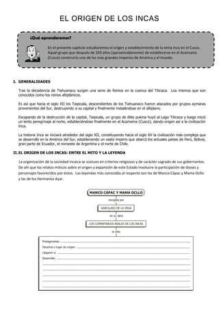 ¿Qué aprenderemos?
En el presente capítulo estudiaremos el origen y establecimiento de la etnia inca en el Cusco.
Aquel grupo que después de 250 años (aproximadamente) de establecerse en el Acamama
(Cusco) construiría uno de los más grandes imperios de América y el mundo.
EL ORIGEN DE LOS INCAS
I. GENERALIDADES
Tras la decadencia de Tiahuanaco surgen una serie de Reinos en la cuenca del Titicaca. Los mismos que son
conocidos como los reinos altiplánicos.
Es así que hacia el siglo XII los Taipicala, descendientes de los Tiahuanaco fueron atacados por grupos aymaras
provenientes del Sur, destruyendo a su capital y finalmente instalándose en el altiplano.
Escapando de la destrucción de la capital, Taipicala, un grupo de élite pukina huyó al Lago Titicaca y luego inició
un lento peregrinaje al norte, estableciéndose finalmente en el Acamama (Cusco), dando origen así a la civilización
Inca.
La historia Inca se iniciará alrededor del siglo XII, constituyendo hacia el siglo XV la civilización más compleja que
se desarrolló en la América del Sur, estableciendo un vasto imperio que abarcó los actuales países de Perú, Bolivia,
gran parte de Ecuador, el noroeste de Argentina y el norte de Chile.
II.EL ORIGEN DE LOS INCAS: ENTRE EL MITO Y LA LEYENDA
La organización de la sociedad incaica se sostuvo en criterios religiosos y de carácter sagrado de sus gobernantes.
De ahí que los relatos míticos sobre el origen y expansión de este Estado involucre la participación de dioses y
personajes favorecidos por éstos. Las leyendas más conocidas al respecto son las de Manco Cápac y Mama Ocllo
y las de los Hermanos Ayar.
MANCO CÁPAC Y MAMA OCLLO
GARCILASO DE LA VEGA
LOS COMENTARIOS REALES DE LOS INCAS
Protagonistas: .........................................................................................................................................................
Pacarina o lugar de origen: ......................................................................................................................................
Llegaron a: .............................................................................................................................................................
Desarrollo: ..............................................................................................................................................................
...............................................................................................................................................................................
...............................................................................................................................................................................
...............................................................................................................................................................................
...............................................................................................................................................................................
...............................................................................................................................................................................
el mito
en su obra
recogida por
 