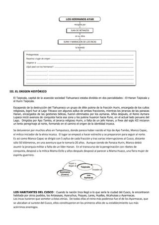 III. EL ORIGEN HISTÓRICO
El Taipicala, capital de la acaecida sociedad Tiahuanaco estaba dividida en dos parcialidades : El Hanan Taipicala y
el Hurin Taipicala.
Escapando de la destrucción del Tiahuanaco un grupo de élite pukina de la fracción Hurin, encargada de los cultos
religiosos, logró huir al Lago Titicaca con algunos ayllus de ambas fracciones, mientras los jerarcas de las panacas
Hanan, encargados de las gestiones bélicas, fueron eliminados por los aymaras. Años después, el Reino Aymara
Lupaca inició avances de conquista hacia esa zona y los pukina huyeron hacia Puno, en el actual lado peruano del
Lago. Dirigidos por Apo Tambo, el jerarca religioso Hurin, a falta de un jefe Hanan, a fines del siglo XII iniciaron
un lento peregrinaje al norte, formando en el camino el origen de la identidad incaica.
Se detuvieron por muchos años en Tamputoco, donde parece haber nacido el hijo de Apo Tambo, Manco Capac,
el mítico iniciador de la etnia incaica. El lugar se empezó a hacer estrecho y se prepararon para seguir al norte.
Es así como Manco Capac se dirigió con 5 ayllus de cada fracción y tras varias interrupciones al Cusco, distante
sólo 50 kilómetros, en una aventura que le tomaría 20 años. Aunque siendo de Panaca Hurin, Manco debió
asumir la jerarquía militar a falta de un líder Hanan. En el transcurso de la peregrinación con ribetes de
conquista, desposó a la mítica Mama Ocllo y años después desposó al parecer a Mama Huaco, una fiera mujer de
espíritu guerrero.
LOS HABITANTES DEL CUSCO : Cuando la nación Inca llegó a lo que sería la ciudad del Cusco, la encontraron
habitada por otros pueblos, los Antasayas, Ayaruchus, Poques, Lares, Huallas, Alcahuisas y Ayarmacas.
Los incas tuvieron que someter a éstas etnias. De todas ellas el reino más poderoso fue el de los Ayarmacas, que
se ubicaban al sureste del Cusco, ellos constituyeron en los primeros años de su establecimiento sus más
acérrimos enemigos.
LOS HERMANOS AYAR
JUAN DE BETANZOS
SUMA Y NARRACIÓN DE LOS INCAS
Protagonistas: .........................................................................................................................................................
Pacarina o lugar de origen: ......................................................................................................................................
Llegaron a: .............................................................................................................................................................
¿Qué pasó con los hermanos?: .................................................................................................................................
..................................: ...........................................................................................................................................
..................................: ...........................................................................................................................................
..................................: ...........................................................................................................................................
..................................: ...........................................................................................................................................
la leyenda
en su obra
recogida por
Huyen y
llegan al
Taipicala
Los
Aymaras
Acamama
(Cusco)
Invaden el
 