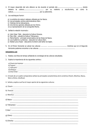 2. El mayor desarrollo del arte alfarero se dio durante el periodo del...................................................., donde
destaca la cultura.......................................... por su realismo y esculturismo, así como la
cultura........................................................ por su policromía.
3. Los wachaques fueron:
a) La práctica de reducir cabezas utilizada por los Nazca.
b) Los principales centros administrativos Wari.
c) Colonias de los tiahuanacos.
d) Una técnica agrícola utilizada por los Chimú.
e) La representación de la iconografía Moche.
4. Señala la relación incorrecta :
a) Julio César Tello - descubre la Cultura Paracas.
b) Max Uhle - estudió la Cultura Tiahuanaco.
c) María Reiche - principal conservadora de las líneas de Nazca.
d) Luis Guillermo Lumbreras - descubre la Cultura Wari.
e) Rafael Larco Hoyle - descubrió el entierro del Señor de Sipán.
5. En el Primer Horizonte se ubican las culturas ............. ........................................ mientras que en el Segundo
Horizonte podemos encontrar a las culturas ............................................................................
DESARROLLAR
1. Realiza una línea de tiempo señalando la cronología de las culturas estudiadas.
2. Explica la importancia de los siguientes centros :
a) Chavín de Huántar : .................................................................................................................................................
b) Topará : ...................................................................................................................................................................
c) Kahuachi : .................................................. ……….......................... .........................................................................
d) Viñaque : ................................................................................... .............................................................................
e) Chan Chán : .................................................................................. ..........................................................................
3. A través de un cuadro comparativo señala las principales características de la cerámica Chavín, Mochica, Nazca,
Wari y Chimú. (Graficar)
4. Señala y explica cual fue el mayor aporte de las siguientes culturas:
a) Chavín : ........................................................................................................................................................................
........................................................................................................... ..................................................................
b) Paracas : ......................................................................................................................................................................
..............................................................................................................................................................................
c) Mochica : ......................................................................................................................................................................
..............................................................................................................................................................................
d) Nazca : .........................................................................................................................................
................................................................................................................................................
e) Tiahuanaco : ..................................................................................................................................
...............................................................................................................................................
f) Wari : ............................................................................................................................................
................................................................................................................................................
g) Chimú : .........................................................................................................................................
................................................................................................................................................
h) Chincha : .......................................................................................................................................
...............................................................................................................................................
 