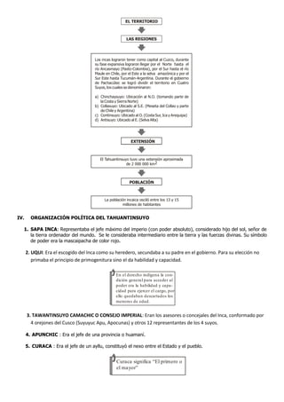 IV. ORGANIZACIÓN POLÍTICA DEL TAHUANTINSUYO
1. SAPA INCA: Representaba el jefe máximo del imperio (con poder absoluto), considerado hijo del sol, señor de
la tierra ordenador del mundo. Se le consideraba intermediario entre la tierra y las fuerzas divinas. Su símbolo
de poder era la mascaipacha de color rojo.
2. UQUI: Era el escogido del Inca como su heredero, secundaba a su padre en el gobierno. Para su elección no
primaba el principio de primogenitura sino el da habilidad y capacidad.
3. TAWANTINSUYO CAMACHIC O CONSEJO IMPERIAL: Eran los asesores o concejales del Inca, conformado por
4 orejones del Cusco (Suyuyuc Apu, Apocunas) y otros 12 representantes de los 4 suyos.
4. APUNCHIC : Era el jefe de una provincia o huamaní.
5. CURACA : Era el jefe de un ayllu, constituyó el nexo entre el Estado y el pueblo.
Los incas lograron tener como capital al Cuzco, durante
su fase expansiva lograron llegar por el Norte hasta el
río Ancasmayo (Pasto-Colombia), por el Sur hasta el río
Maule en Chile, por el Este a la selva amazónica y por el
Sur Este hasta Tucumán-Argentina. Durante el gobierno
de Pachacútec se logró dividir el territorio en Cuatro
Suyos, los cuales se denominaron:
a) Chinchaysuyo: Ubicación al N.O. (tomando parte de
la Costa y Sierra Norte)
b) Collasuyo: Ubicado al S.E. (Meseta del Collao y parte
de Chile y Argentina)
c) Continsuyo: Ubicado al O. (Costa Sur, Ica y Arequipa)
d) Antisuyo: Ubicado al E. (Selva Alta)
El Tahuantinsuyo tuvo una extensión aproximada
de 2 000 000 km2
POBLACIÓN
La población incaica osciló entre los 13 y 15
millones de habitantes
EL TERRITORIO
LAS REGIONES
EXTENSIÓN
En el derecho indígena la con-
dición general para acceder al
poder era la habilidad y capa-
cidad para ejercer el cargo, por
ello quedaban descartados los
menores de edad.
Curaca significa “El primero o
el mayor”
 