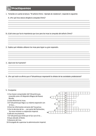 1. Tomando en cuenta la lectura: “El señorío Chimú : Ejemplo de resistencia”, responde lo siguiente:
A. ¿Por qué Inca estuvo dirigida la conquista Chimú?
____________________________________________________________________________________________
_____________________________________________________________________________________________
_____________________________________________________________________________________________
_____________________________________________________________________________________________
_____________________________________________________________________________________________
B. ¿Cuál crees que fue la importancia que tuvo para los incas la conquista del señorío Chimú?
____________________________________________________________________________________________
_____________________________________________________________________________________________
_____________________________________________________________________________________________
_____________________________________________________________________________________________
_____________________________________________________________________________________________
2. Explica qué métodos utilizaron los incas para lograr su gran expansión.
____________________________________________________________________________________________
_____________________________________________________________________________________________
_____________________________________________________________________________________________
_____________________________________________________________________________________________
_____________________________________________________________________________________________
3. ¿Qué eran los huamanis?
____________________________________________________________________________________________
_____________________________________________________________________________________________
_____________________________________________________________________________________________
_____________________________________________________________________________________________
_____________________________________________________________________________________________
4. ¿Por qué razón se afirma que el Tahuantinsuyo respresentó la síntesis de las sociedades predecesoras?
____________________________________________________________________________________________
_____________________________________________________________________________________________
_____________________________________________________________________________________________
_____________________________________________________________________________________________
_____________________________________________________________________________________________
5. Crucigrama
1.Fue el gran conquistador del Tahuantinsuyo,
conocido como «El Alejandro Magno del Nuevo
Mundo.
2.Lista oficial de los incas.
3.El Tahuantinsuyo llego a su máxima expansión con
el inca ...
4.Eran los informantes cercanos del Tucuyricuc.
5.Con la derrota de los ..., por parte del Pachacútec,
los incas iniciaron su expansión imperial.
6.Jefe de una provincia.
7.El Tahuantinsuyo limitó por el Sur con el río ...
8.Suyo ubicado al Oeste.
9.Asesores del inca.
10.Encargado de supervisar la administración imperial.
1
2
3
4
5
6
7
8
9
10
P
A
C
H
A
C
U
T
E
C
 