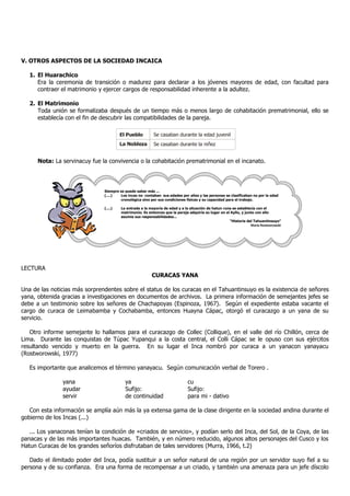 V. OTROS ASPECTOS DE LA SOCIEDAD INCAICA
1. El Huarachico
Era la ceremonia de transición o madurez para declarar a los jóvenes mayores de edad, con facultad para
contraer el matrimonio y ejercer cargos de responsabilidad inherente a la adultez.
2. El Matrimonio
Toda unión se formalizaba después de un tiempo más o menos largo de cohabitación prematrimonial, ello se
establecía con el fin de descubrir las compatibilidades de la pareja.
Nota: La servinacuy fue la convivencia o la cohabitación prematrimonial en el incanato.
LECTURA
CURACAS YANA
Una de las noticias más sorprendentes sobre el status de los curacas en el Tahuantinsuyo es la existencia de señores
yana, obtenida gracias a investigaciones en documentos de archivos. La primera información de semejantes jefes se
debe a un testimonio sobre los señores de Chachapoyas (Espinoza, 1967). Según el expediente estaba vacante el
cargo de curaca de Leimabamba y Cochabamba, entonces Huayna Cápac, otorgó el curacazgo a un yana de su
servicio.
Otro informe semejante lo hallamos para el curacazgo de Collec (Collique), en el valle del río Chillón, cerca de
Lima. Durante las conquistas de Túpac Yupanqui a la costa central, el Colli Cápac se le opuso con sus ejércitos
resultando vencido y muerto en la guerra. En su lugar el Inca nombró por curaca a un yanacon yanayacu
(Rostworowski, 1977)
Es importante que analicemos el término yanayacu. Según comunicación verbal de Torero .
yana ya cu
ayudar Sufijo: Sufijo:
servir de continuidad para mi - dativo
Con esta información se amplía aún más la ya extensa gama de la clase dirigente en la sociedad andina durante el
gobierno de los Incas (...)
... Los yanaconas tenían la condición de «criados de servicio», y podían serlo del Inca, del Sol, de la Coya, de las
panacas y de las más importantes huacas. También, y en número reducido, algunos altos personajes del Cusco y los
Hatun Curacas de los grandes señoríos disfrutaban de tales servidores (Murra, 1966, t.2)
Dado el ilimitado poder del Inca, podía sustituir a un señor natural de una región por un servidor suyo fiel a su
persona y de su confianza. Era una forma de recompensar a un criado, y también una amenaza para un jefe díscolo
El Pueblo Se casaban durante la edad juvenil
La Nobleza Se casaban durante la niñez
Siempre se puede saber más ...
(....) Los incas no contaban sus edades por años y las personas se clasificaban no por la edad
cronológica sino por sus condiciones físicas y su capacidad para el trabajo.
(....) La entrada a la mayoría de edad y a la situación de hatun runa se establecía con el
matrimonio. Es entonces que la pareja adquiría su lugar en el Ayllu, y junto con ello
asumía sus responsabilidades...
“Historia del Tahuantinsuyo”
María Rostworowski
 