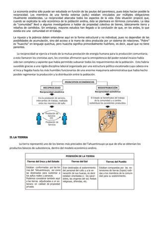 La economía andina sólo puede ser estudiada en función de las pautas del parentesco, pues éstas hacían posible la
reciprocidad. Los miembros de una familia extensa (ayllu) estaban vinculados por múltiples obligaciones
ritualmente establecidas. La reciprocidad abarcaba todos los aspectos de la vida. Esta situación propició que,
cuando se explicaba la vida económica de la población andina, ésta se planteara en términos comunales. La idea
de “comunidad” llevó a algunos investigadores a hablar de propiedad colectiva de bienes, básicamente tierra y
rebaños de camélidos. Sin embargo, mayores estudios han llegado a la conclusión de que, en los andes, lo que
existía era una comunidad en el trabajo.
La riqueza y la pobreza deben entenderse aquí en la forma estructural y no individual, pues no dependían de las
posibilidades de acumulación, sino del acceso a la mano de obra producida por un sistema de relaciones. “Pobre”
es “huaccha” en lenguaje quechua, pero huaccha significa primordialmente huérfano, es decir, aquel que no tiene
parientes.
La reciprocidad se ejercía a través de la mutua prestación de energía humana para la producción comunitaria;
a esto llamaron los cronistas ayni, los cronistas afirmaron que la omnipotencia del poder estatal incaico había
sido tan completa y sapiente que había permitido subsanar todos los requerimientos de la población. Esto habría
sucedido gracias a una rígida disciplina laboral organizada por una estructura política escalonada cuya cabeza era
el Inca y llegaba hasta los más humildes funcionarios de una enorme maquinaria administrativa que había hecho
posible regimentar la producción y la distribución entre la población.
II.LA TIERRA
La tierra representó uno de los bienes más preciados del Tahuantinsuyo ya que de ella se obtenían los
productos básicos de subsistencia, dentro del modelo económico andino.
PRINCIPIOS ECONÓMICOS
RECIPROCIDAD REDISTRIBUCIÓN
Reciprocidad asimétrica
Era la prestación de servicio,
intercambio de trabajo, realizada
entre los miembros del ayllu
El Estado se beneficiaba del trabajo
de la comunidad y a cambio
redistribuía los excedentes producidos.
Prestación de
Servicio
Prestación de
Servicio
Reciprocidad simétrica
POSESIÓN DE LA TIERRA
Tierras del Inca y del Estado Tierras del Sol Tierras del Pueblo
Estaban conformadas por las tie-
rras del Tahuantinsuyo, así como
las destinadas para sustentar a
los ayllus reales y panacas.
Podemos considerar también aquí
a las tierras adjudicadas a un so-
berano en calidad de propiedad
privada.
Eran destinadas al sostenimiento
del personal del culto y a la ve-
neración de sus huacas, es decir
estaban orientadas a : los sacer-
dotes, las virgenes del sol, fiestas
religiosas, ofrendas, etc.
Estaban compuestas por las ex-
tensiones de tierras (topos) cedi-
das a los miembros de la comuni-
dad para su sostenimiento.
 