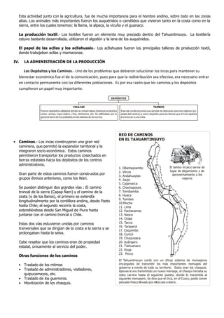 Esta actividad junto con la agricultura, fue de mucha importancia para el hombre andino, sobre todo en las zonas
altas. Los animales más importantes fueron los auquénidos o camélidos que vivieron tanto en la costa como en la
sierra, entre los cuales tenemos: la llama, la alpaca, la vicuña y el guanaco.
La producción textil.- Los textiles fueron un elemento muy preciado dentro del Tahuantinsuyo. La textilería
estuvo bastante desarrollada, utilizaron el algodón y la lana de los auquénidos.
El papel de las acllas y los acllahuasis.- Los acllahuasis fueron los principales talleres de producción textil,
donde trabajaban acllas y mamaconas.
IV. LA ADMINISTRACIÓN DE LA PRODUCCIÓN
Los Depósitos y los Caminos.- Uno de los problemas que debieron solucionar los incas para mantener su
bienestar económico fue el de la comunicación, pues para que la redistribución sea efectiva, era necesario entrar
en contacto permanente con las diferentes poblaciones. Es por esa razón que los caminos y los depósitos
cumplieron un papel muy importante.
• Caminos.- Los incas construyeron una gran red
caminera, que permitió la expansión territorial y la
integraron socio-económica. Estos caminos
permitieron transportar los productos cosechados en
tierras estatales hacia los depósitos de los centros
administrativos.
Gran parte de estos caminos fueron construidos por
grupos étnicos anteriores, como los Wari.
Se pueden distinguir dos grandes vías : El camino
troncal de la sierra (Capap Ñam) y el camino de la
costa (o de los llanos), el primero se extendía
longitudinalmente por la cordillera andina, desde Pasto
hasta Chile; el segundo recorría la costa,
extendiéndose desde San Miguel de Piura hasta
juntarse con el camino troncal o Chile.
Estas dos vías estuvieron unidas por caminos
tranversales que se dirigían de la costa a la sierra y se
prolongaban hasta la selva.
Cabe resaltar que los caminos eran de propiedad
estatal, únicamente al servicio del poder.
Otras funciones de los caminos
• Traslado de los mitmas
• Traslado de administradores, visitadores,
quipucamayos, etc.
• Traslado de los guerreros.
• Movilización de los chasquis.
El tambo incaico servia de
lugar de alojamiento y de
aprovechamiento a los
viajeros
8
9
7
6
5
10
11
12
4
3 2
1
13
14
20
23
21
19
15
18
17 22
16
1. Ollantaytambo
2. Vitcos
3. Andahuaylas
4. Jauja
5. Cajamarca
6. Chachapoyas
7. Tomibamba
8. Huaca
9. Tumbes
10.Moche
11. Lima
12. Pachacamac
13. Nasca
14. Chala
15. Tacna
16. Tarapacá
17. Coquimbo
18. Curicó
19. Chuquisaca
20. Azángaro
21. Tiahuanaco
22. Rioja
23. Porco
El Tahuantinsuyo contó con un eficaz sistema de mensajeros
encargados de transmitir los más importantes mensajes del
gobierno a través de todo su territorio. Estos eran los chasquis.
Apenas le era transmitido un nuevo mensaje, el chasqui iniciaba su
veloz carrera hasta el siguiente puesto, donde lo transmitía al
siguiente mensajero. Se dice que el Inca, en el Cusco, podía comer
pescado fresco llevado por ellos casi a diario.
RED DE CAMINOS
EN EL TAHUANTINSUYO
 
