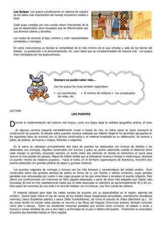Los Quipus: Los quipus constituyeron un sistema de registro
de los datos más importantes del manejo económico estatal o
local.
Cada quipu contaba con una cuerda mayor (horizontal) de la
que se desprendían otras anudadas que se diferenciaban por
sus diversos colores y tamaños.
Los nudos de acuerdo al tipo, número y color representaban
cantidades y mensajes.
En estos instrumentos se llevaba la contabilidad de lo más mínimo de lo que entraba y salía de los bienes del
Estado. La producción y el almacenamiento, etc. eran datos que se complementaban de manera oral. Los quipus
eran manejados por los quipucamayos.
LECTURA
LOS PUENTES
Durante la implementación del sistema vial incaico, como era lógico dada la realidad geográfica andina, el trazo
de algunos caminos requería inevitablemente cruzar a través de ríos; en estos casos se hacía necesaria la
construcción de puentes. El estudio sobre puentes incaicos realizado por Alberto Regal le ha permitido agruparlos en
los siguientes tipos de acuerdo con su técnica constructiva y el material empleado en su elaboración, de troncos y
palos, de piedras, de huaros u oroyas, flotantes y colgantes.
En la sierra se utilizaban principalmente dos tipos de puentes los elaborados con troncos de árboles y los
elaborados con criznejas. Aquellos construidos con troncos y palos se usaron solamente cuando la distancia entre
cada margen lo permitía, buscando siempre un punto entre dos peñones en donde se estrechara el cauce para
acercar lo más posible los apoyos. Miguel de Estete señala que al abandonar Huánuco Pampa a media legua, atravesó
un puente «hecho de maderos gruesos». Hacia el norte, en el territorio cajamarquino de Anamarca, encontró otro
puente elaborado con grandes piedras de apoyo y gruesas maderas.
Los puentes colgantes de criznejas o trenzas son los más famosos y característicos del ámbito andino. Eran
construidos sobre dos grandes estribos de piedra en forma de U, con fuertes y sólidos cimientos, cuyas paredes
paralelas eran atravesadas por cuatro o seis vigas gruesas en las que amarraban y tensaban el puente colgante. Este
último era confeccionado con maromas de fibra vegetal elaboradas a partir de otras más delgadas que habían sido
trenzadas de tres en tres repetidamente hasta que el cable alcanzaba un diámetro de aproximadamente 50 ó 60 cm.
Para pasar las maromas de una orilla a la otra las halaban con el chahuar, una fina cuerda de cáñamo.
El material utilizado para tejer los cables variaba de acuerdo con su disponibilidad en la región, además del
mimbre. Daniel Gade indica el uso de ramas de los árboles lloque (kaganeckia lanceolada), chachacomo (Escallonia
resinosa), tasca (Escallonia patens) y sauce (Salix humboldtiana), así como el arbusto de chilca (Baccharis sp.). En
las zonas donde no crecían estas plantas se recurría a las fibras del maguey (Fourcroya andina), también conocido
como pita o cabuya. Sobre las resistentes maromas paralelas que servían como armazón, se ataban a veces a
troncos o ramas tendidas de uno a otro lado y se formaba así el piso o tablero del puente. Finalmente se amarraban
al puente dos barandas tejidas en fibra vegetal.
Siempre se puede saber más...
Con los quipus los incas también registraban:
• Los nacimientos • El número de militares • Los exceptuados
de mitas, etc.
• Los mitayos • Los recién casados
 
