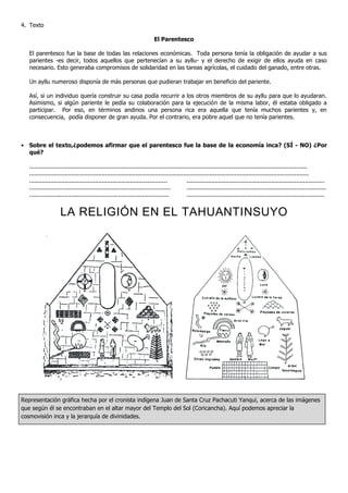 4. Texto
El Parentesco
El parentesco fue la base de todas las relaciones económicas. Toda persona tenía la obligación de ayudar a sus
parientes -es decir, todos aquellos que pertenecían a su ayllu- y el derecho de exigir de ellos ayuda en caso
necesario. Esto generaba compromisos de solidaridad en las tareas agrícolas, el cuidado del ganado, entre otras.
Un ayllu numeroso disponía de más personas que pudieran trabajar en beneficio del pariente.
Así, si un individuo quería construir su casa podía recurrir a los otros miembros de su ayllu para que lo ayudaran.
Asimismo, si algún pariente le pedía su colaboración para la ejecución de la misma labor, él estaba obligado a
participar. Por eso, en términos andinos una persona rica era aquella que tenía muchos parientes y, en
consecuencia, podía disponer de gran ayuda. Por el contrario, era pobre aquel que no tenía parientes.
• Sobre el texto,¿podemos afirmar que el parentesco fue la base de la economía inca? (SÍ - NO) ¿Por
qué?
.............................................................................................................................................................
..............................................................................................................................................................
.............................................................................. ..............................................................................
................................................................................ ...............................................................................
............................................................................... ..............................................................................
LA RELIGIÓN EN EL TAHUANTINSUYO
Representación gráfica hecha por el cronista indígena Juan de Santa Cruz Pachacuti Yanqui, acerca de las imágenes
que según él se encontraban en el altar mayor del Templo del Sol (Coricancha). Aquí podemos apreciar la
cosmovisión inca y la jerarquía de divinidades.
 