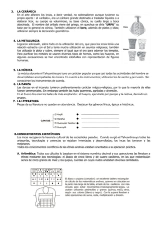 3. LA CERÁMICA
En el arte alfarero los incas, a decir verdad, no sobresalieron aunque tuvieron su
propio aporte : el «aríbalo», era un cántaro grande destinado a trasladar líquidos o a
elaborar licor, su cuerpo es voluminoso, su base cónica, su cuello largo y boca
abocinada. El nombre del aríbalo viene del griego, en quechua se diría “URPU” su
base por lo general es cónica. También utilizaron el kero, además de platos y ollas;
utilizaron siempre la decoración geométrica.
4. LA METALURGIA
Lograron sobresalir, sobre todo en la utilización del oro, que para los incas tenía una
relación estrecha con el Sol y tenía mucha utilización en asuntos religiosos; también
fue utilizada la plata y cobre, siempre al igual que el oro para adornar los templos.
Para purificar los metales se usaron diversos tipos de hornos, como las huayras, en
algunas excavaciones se han encontrado estatuillas con representación de figuras
humanas.
5. LA MÚSICA
La música durante el Tahuantinsuyo tuvo un carácter popular ya que casi todas las actividades del hombre se
desarrollaban acompañadas de música. En cuanto a los instrumentos; utilizaron los de viento y percusión. No
conocieron los instrumentos de cuerda.
6. LA DANZA
Las danzas en el incanato tuvieron preferentemente carácter mágico-religioso, por lo que la mayoría de ellas
fueron ceremoniales. Sin embargo también las hubo guerreras, agrícolas y diversión.
En el Cusco dos eran los bailes de más aceptación : el huayno, ejecutado por parejas y la cashua, danzado en
grupos.
7. LA LITERATURA
Piezas de su literatura no quedan en abundancia. Destacan los géneros líricos, épicos e históricos.
8.CONOCIMIENTOS CIENTÍFICOS
Los incas recogieron la herencia cultural de las sociedades pasadas. Cuando surgió el Tahuantinsuyo todas las
artesanías, tecnologías y creencias ya estaban inventadas y desarrolladas; los incas las tomaron y las
mejoraron.
Todos los conocimientos científicos de las étnias andinas estaban orientados a la aplicación práctica.
A. Aritmética: Todos sus cálculos lo basaban en el sistema numérico decimal y sus operaciones las llevaban a
efecto mediante dos tecnologías: el ábaco de cinco libros y de cuatro casilleros, en las que redistribuían
series de cinco granos de maíz y los quipus, cuerdas en cuyos nudos anotaban diversas cantidades.
CANTOS
El Haylli
El Harahui
El Huanupac harahui
El Huacaylli
.......................................................
.......................................................
.......................................................
.......................................................
El ábaco o yupana (contador): un excelente tablero rectangular
de cálculo de los matemáticos andinos, quienes se colocaban en
la parte más larga de la tabla, al lado de los casilleros con más
círculos para evitar movimientos innecesariamente largos. Lo
usaban utilizando piedrecillas y granos (quínua, maíz), otros,
según sus colores (blanco y negro). Con la yupana llevaban a
cabo operaciones de suma, resta, multiplicación y división.
Keros
Urpu
 