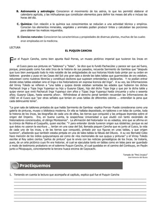 B. Astronomía y astrología: Conocieron el movimiento de los astros, lo que les permitió elaborar el
calendario agrícola, y las intihuatanas que constituían elementos para definir los meses del año e incluso las
horas del día.
C. Química: Con relación a la química sus conocimientos se reducían a una actividad técnica y empírica.
Conocían los elementos minerales, vegetales y animales podían producir tintes y calculaban las porciones
para obtener los matices requeridos.
D. Ciencias naturales: Conocieron las características y propiedades de diversas plantas, muchas de las cuales
eran empleadas en la medicina.
LECTURA
EL PUQUIN CANCHA
Fue el Puquin Cancha, como bien apunta Raúl Porras, un museo pictórico imperial que tuvieron los Incas en
el Cusco para sus pinturas en “tablones” y “telas”. Se dice que lo fundó Pachacútec y parece ser que así fuera,
porque, preocupado como fue este Inca de la historia de sus pasados, recuerda Sarmiento de Gamboa que “después
que tuvo bien averiguado todo lo más notable de las antigüedades de sus historias hízolo todo pintar por su orden en
tablones grandes y puso en las Casas del Sol una gran sala a donde las tales tablas que guarnecidas de oro estaban,
estuviesen como nuestras librerías y constituyó doctores que supiesen entenderlas y declararlas. Y no podían entrar
donde estas tablas estaban sino el Inga o los historiadores sin expresa licencia del Inga”. A su vez, las Informaciones
del Virrey Toledo se refieren a “una tabla y quipos donde estaban sentadas las edades que hubieron los dichos
Pachacuti Inga y Topa Inga Yupanqui su hijo y Guayna Cápac, hijo del dicho Topa Inga y que por la dicha tabla y
quipo vieron que vivió Pachacuti Inga Yupanqui cien años y Túpac Inga Yupanqui hasta cincuenta y ocho o sesenta
años; Guayna Cápac, hasta sesenta años». Rifiriéndose al derecho penal también recuerdan las Informaciones de
1582 en el Cusco que “por otras señales que tenían en unas tablas de diferentes colores ... entendían la pena que
cada delincuente tenía”.
“La gran sala de tablones pintados de que habla Sarmiento de Gamboa -explica Porras- Puede considerarse como una
galería de pinturas, museo o biblioteca moderna. En ella se hallaba depositado, en tablones o en telas de cumbe, toda
la historia de los Incas, las biografías de cada uno de ellos, las tierras que conquistó y las antiguas leyendas sobre el
origen del Imperio. Era, en buena cuenta, la sospechosa Universidad a que aludió con tanto escándalo de
historiadores concienzudos, el clérigo Montesinos”. La afirmación del historiador no es voladiza, sino que se afirma en
la crónica de Molina el Cusqueño, quien escribe: “Y para entender donde tuvieron origen sus idolatrías; porque es así
que éstos no usaron la escritura ... tenían en una casa del Sol, llamada poquen Cancha que es junto al Cusco, la vida
de cada uno de los incas, y de las tierras que conquistó, pintado por sus figuras en unas tablas, y que origen
tuvieron”, añadiendo que también estaba pintada en una de tales tablas la fábula del Diluvio. A su vez Bernabé Cobo
hace mención de los indios quipucamayos así como de «los memoriales de sus quipus y pinturas” y el Virrey Toledo
escribe al Rey sobre ciertos “paños de pintura” que le envía con las noticias genealógicas de los Incas. Se trataría,
pues, de un arte pictórico cuyo fin era historiar, el cual se ejecutaba tanto en tablas como en telas para ser guardado
a modo de testimonio probatorio en el solemne Puquin Cancha, el cual quedaba en el camino del Contisuyo, en Payán
junto a Pilcopuquio, concretamente la tercera huaca encima de Cayocachi.
Tomado de “Perú Incaico”
José Antonio del Busto
1. Teniendo en cuenta la lectura que acompaña al capítulo, explica qué fue el Puquin Cancha
____________________________________________________________________________________________
____________________________________________________________________________________________
____________________________________________________________________________________________
____________________________________________________________________________________________
____________________________________________________________________________________________
____________________________________________________________________________________________
____________________________________________________________________________________________
____________________________________________________________________________________________
 