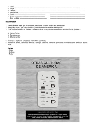 • Urpu: ..........................................................................................................................................
• Tinya: ................................................................... ..........................................................................
• Cashua: .............................................................. ..........................................................................
• Intihuatana:..................................................................................................................................
• Quipu: ................................................................ ..........................................................................
• Uncu: ................................................................. ..........................................................................
• Cera perdida: ......................................................... ..........................................................................
DESARROLLA
1. ¿Por qué razón crees que no todos los pobladores tuvieron acceso a la educación?
2. Averigua y explica qué conocimientos (ciencias) se impartían en el Yachayhuasi.
3. Explica las características, función e importancia de los siguientes monumentos arquitectónicos (gráficar):
a) Machu Picchu
b) Sacsayhuaman
c) Ollantaytambo
4. Investiga y explica la función del intihuatana. (Gráficar)
5. Realiza un afiche, utilizando láminas y dibujos creativos sobre las principales manifestaciones artísticas de los
incas.
Partes:
- Título
- Gráficos
- Texto
OTRAS CULTURAS
DE AMÉRICA
= A
B
C
D
=
=
=
Representación de la escritura Maya
La escritura era jeroglífica y nació con los Olmeca en el primer milenio
antes de Cristo. Durante el tiempo Maya ésta se vio plasmada en murales
y más adelante en los libros pictóricos llamados códices.
 
