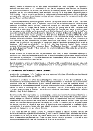 América, permitió la instalación de una base aérea norteamericana en Talara y deportó a los japoneses y
  alemanes de nuestro país a EE.UU. Curiosamente el APRA y el P.C. respaldaron estas medidas. Los comunistas
  por su rechazo al fascismo, los apristas, que ya habían redefinido su posición frente al gobierno del norte,
  señalaban que las empresas norteamericanas permitirían una relación de inversiones más equilibradas en
  América Latina y no eran lo mismo que el gobierno norteamericano (aunque ya el gobierno del Norte planteaba
  un respeto a los regímenes democráticos en América Latina en coincidencia con las nuevas máximas del APRA
  que sacrificaban sus ideas radicales).

   Acaso el acontecimiento que marcó el gobierno de Prado fue la guerra contra Ecuador en 1941. Tras varios
  años de tensas negociaciones y ante la impotencia de solucionar los problemas fronterizos, los ecuatorianos
  invadieron nuevamente nuestro territorio, haciéndonos recordar sus principales reclamos: Salida al Río
  Amazonas y control de Tumbes, Jaén y Maynas. A comienzos del mes de julio de 1941, los ecuatorianos
  avanzaron de la provincia de El Oro hacia la margen oriental del Río Zarumilla, para atacar a nuestras tropas.
  Las fuerzas peruanas dirigidas por los generales Antonio Silva Santisteban (frente oriental) y Eloy Ureta (Frente
  occidental) iniciaron la contraofensiva. El incidente más serio fue la Batalla de Zarumilla (del 23 al 25 de julio)
  con la consecuente victoria peruana y la ocupación de la provincia de El Oro. Uno de los artífices del triunfo
  peruano fue el Cap. FAP José Abelardo Quiñones González. Silva Santisteban se encargó de expulsar a los
  invasores desde la Cordillera del Cóndor hasta el Río Putumayo. En octubre de ese año se firmó El Armisticio de
  Piura creándose una zona desmilitarizada. Los países mediadores como Estados Unidos, Brasil y Argentina –
  sumado Chile en noviembre – se convertirían en los garantes del Protocolo de Paz , Amistad y Límites de Río de
  Janeiro de 1942 (firmado por Alfredo Solf y Muro de Perú y Julio Tovar Donoso de Ecuador). Ecuador consiguió
  su salida al Río Amazonas, ganó las regiones de Quijos y San Miguel de Sucumbios y no pagó indemnización
  por gastos de guerra al Perú. En 1945, el protocolo fue complementado con el fallo arbitral del juez brasileño
  Bras Díaz de Aguiar.

  Aunque la guerra con el vecino del norte fue prácticamente en la costa, se desató un inusitado interés por la
  modernización y desarrollo de la selva -acaso por ser el territorio ambicionado por Ecuador- siendo una de las
  empresas más representativas La Compañía Norteamericana de Reserva de Gomas encargada de identificar y
  conseguir nuevas fuentes de gomas o caucho.

  Durante su gobierno también se realizó el censo de 1940, se incendió nuestra Biblioteca Nacional -recuperada
  por el historiador Jorge Basadre- creó la Compañía Peruana de Vapores y la Corporación Peruana de Aviación
  Comercial (CORPAC).

III. GOBIERNO DE JOSÉ LUIS BUSTAMANTE Y RIVERO

  Venció en las elecciones de 1945 a Eloy Ureta gracias al apoyo que le brindara el Frente Democrático Nacional
  (coalición de partidos liderados por el APRA).

  Su régimen se caracterizó por la falta de estabilidad política evidenciada en el clima de inestabilidad. El APRA
  había alcanzado la mayoría parlamentaria y desde el Congreso controlarían al Presidente, inclusive coparon las
  principales áreas de la administración pública -aunque terminaron en actos de corrupción masiva. Se
  incrementaron las movilizaciones sindicales, se crearon nuevas organizaciones populares, y se expandieron los
  medios de prensa y manifestaciones de carácter nacionalista y popular. El Parlamento aprovechó esta
  circunstancia para presionar al Gobierno y lograr el reconocimiento de los sindicatos y solucionar los conflictos
  laborales a favor de los trabajadores.

  Económicamente, el Perú ingresaba a una época compleja: nuestras exportaciones habían descendido tanto en
  valor como en volumen, mientras que las importaciones aumentaban. Para controlar tal situación el Gobierno
  decidió manejar el cambio de moneda, controlar el precio de determinados productos, incrementar los
  impuestos directos para aumentar los gastos públicos, subsidiar algunos alimentos – sobre todo los importados
  – cuyos precios subían rápidamente de precio en el mercado mundial. Todo ello perjudicó al sector exportador,
  los obreros mejoraron su calidad de vida pero a la larga traería como consecuencia el desabastecimiento,
  racionamiento de productos, largas colas para adquirir productos, especulación de precios y la inflación
  generada por el populismo con que actuó el Gobierno.

  El 1 de agosto de 1947, por Decreto Supremo 781, el Gobierno declaró la soberanía marítima sobre las 200
  millas del Mar Peruano adyacente a nuestro litoral, y sobre su zócalo continental para aprovechar los recursos
  del subsuelo como de las aguas e islas. Según este decreto publicado por el entonces ministro Enrique García
  Sayán la soberanía sobre el espacio mencionado era para “reservar, proteger, conservar y utilizar los recursos
  y riquezas naturales de toda clase que en o debajo de dicho mar se encuentren”.
 