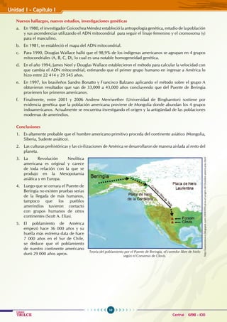 10
Colegios
TRILCE Central: 6198 - 100
Nuevos hallazgos, nuevos estudios, investigaciones genéticas
a. En 1980, el investigador Goicochea Méndez estableció la antropología genética, estudio de la población
y sus ascendencias utilizando el ADN mitocondrial para seguir el linaje femenino y el cromosoma (y)
para el masculino.
b. En 1981, se estableció el mapa del ADN mitocondrial.
c. Para 1990, Douglas Wallace halló que el 98,9% de los indígenas americanos se agrupan en 4 grupos
mitocondriales (A, B, C, D), lo cual es una notable homogeneidad genética.
d. En el año 1994, James Neel y Douglas Wallace establecieron el método para calcular la velocidad con
que cambia el ADN mitocondrial, estimando que el primer grupo humano en ingresar a América lo
hizo entre 22 414 y 29 545 años.
e. En 1997, los brasileños Sandro Bonatto y Francisco Balzano aplicando el método sobre el grupo A
obtuvieron resultados que van de 33,000 a 43,000 años concluyendo que del Puente de Beringia
provienen los primeros americanos.
f. Finalmente, entre 2001 y 2006 Andrew Merriwether (Universidad de Binghamton) sostiene por
evidencia genética que la población americana proviene de Mongolia donde abundan los 4 grupos
indoamericanos. Actualmente se encuentra investigando el origen y la antigüedad de las poblaciones
modernas de amerindios.
Conclusiones
1. Es altamente probable que el hombre americano primitivo proceda del continente asiático (Mongolia,
Siberia, Sudeste asiático).
2. Las culturas prehistóricas y las civilizaciones de América se desarrollaron de manera aislada al resto del
planeta.
3. La Revolución Neolítica
americana es original y carece
de toda relación con la que se
produjo en la Mesopotamia
asiática y en Europa.
4. Luego que se cerrara el Puente de
Beringia no existen pruebas serias
de la llegada de más humanos,
tampoco que los pueblos
amerindios tuvieron contacto
con grupos humanos de otros
continentes (Scott A. Elías).
5. El poblamiento de América
empezó hace 36 000 años y su
huella más extrema data de hace
7 000 años en el Sur de Chile,
se deduce que el poblamiento
de nuestro continente americano
duró 29 000 años aprox.
Teoría del poblamiento por el Puente de Beringia, el corredor libre de hielo
según el Consenso de Clovis.
http://nuestromxico.blogspot.com/2008/09/cul-es-el-origen-del-hombre-americano.html
Unidad I - Capítulo I
 