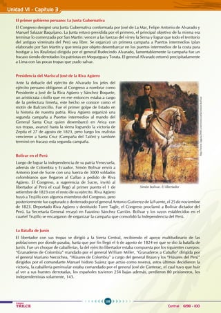 100
Colegios
TRILCE Central: 6198 - 100
Unidad VI - Capítulo 3
El primer gobierno peruano: La Junta Gubernativa
El Congreso designó una Junta Gubernativa conformada por José de La Mar, Felipe Antonio de Alvarado y
Manuel Salazar Baquíjano. La Junta estuvo presidida por el primero, el principal objetivo de la misma era
terminar lo comenzado por San Martín: vencer a las fuerzas del virrey la Serna y lograr que todo el territorio
del antiguo virreinato del Perú sea libre. Se organizó un primera campaña a Puertos intermedios (plan
elaborado por San Martín y que tenía por objeto desembarcar en los puertos intermedios de la costa para
hostigar a los Realistas) dirigida por el general Rudecindo Alvarado, lamentablemente la campaña fue un
fracaso siendo derrotados los patriotas en Moquegua y Torata. El general Alvarado retornó precipitadamente
a Lima con las pocas tropas que pudo salvar.
Presidencia del Mariscal José de la Riva Agüero
Ante la debacle del ejército de Alvarado los jefes del
ejército peruano obligaron al Congreso a nombrar como
Presidente a José de la Riva Agüero y Sánchez Boquete,
un aristócrata criollo que en ese entonces estaba a cargo
de la prefectura limeña, este hecho se conoce como el
motín de Balconcillo. Fue el primer golpe de Estado en
la historia de nuestra patria. Riva Agüero organizó una
segunda campaña a Puertos intermedios al mando del
General Santa Cruz quien desembarcó en Arica con
sus tropas, avanzó hasta la sierra logrando la victoria de
Zepita el 27 de agosto de 1823, pero luego los realistas
vencieron a Santa Cruz (Campaña del Talón) y también
terminó en fracaso esta segunda campaña.
Bolívar en el Perú
Luego de lograr la independencia de su patria Venezuela,
además de Colombia y Ecuador. Simón Bolívar envió a
Antonio José de Sucre con una fuerza de 3000 soldados
colombianos que llegaron al Callao a pedido de Riva
Agüero. El Congreso, a sugerencia de Sucre, invitó al
libertador al Perú el cual llegó al primer puerto el 1 de
setiembre de 1823 con el resto de su ejército. Riva Agüero
huyó a Trujillo con algunos miembros del Congreso, pero
posteriormente fue capturado y desterrado por el general Antonio Gutierrez de la Fuente, el 25 de noviembre
de 1823. Deportado Riva Agüero y destituido Torre Tagle, el Congreso proclamó a Bolívar dictador del
Perú. La Secretaría General recayó en Faustino Sánchez Carrión. Bolívar y los suyos establecidos en el
cuartel Trujillo se encargaron de organizar la campaña que consolidó la Independencia del Perú.
La Batalla de Junín
El libertador con sus tropas se dirigió a la Sierra Central, recibiendo el apoyo multitudinario de las
poblaciones por donde pasaba, hasta que por fin llegó el 6 de agosto de 1824 en que se dio la batalla de
Junín. Fue un choque de caballerías, la del ejército libertador estaba compuesta por los siguientes cuerpos:
“Granaderos de Colombia” mandado por el general William Miller, “Granaderos a Caballo” dirigida por
el general Mariano Necochea, “Húsares de Colombia” a cargo del general Braun y los “Húsares del Perú”
dirigidos por el comandante Manuel Isidoro Suárez que actúo como reserva, estos últimos decidieron la
victoria, la caballería peninsular estaba comandado por el general José de Canterac, el cual tuvo que huir
al ver a sus huestes derrotadas, los españoles tuvieron 254 bajas además, perdieron 80 prisioneros, los
independentistas solamente, 143.
Simón bolivar. El libertador
http://www.laguia2000.com/venezuela/simon-bolivar
 