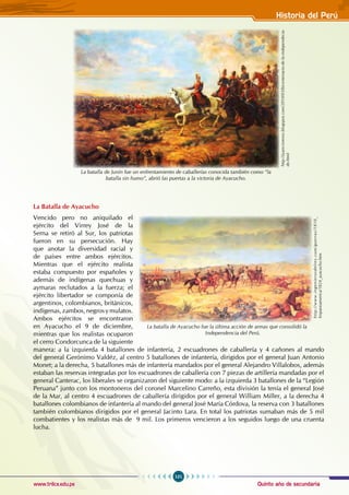 Quinto año de secundaria
101
Historia del Perú
www.trilce.edu.pe
La Batalla de Ayacucho
Vencido pero no aniquilado el
ejército del Virrey José de la
Serna se retiró al Sur, los patriotas
fueron en su persecución. Hay
que anotar la diversidad racial y
de países entre ambos ejércitos.
Mientras que el ejército realista
estaba compuesto por españoles y
además de indígenas quechuas y
aymaras reclutados a la fuerza; el
ejército libertador se componía de
argentinos, colombianos, británicos,
indígenas,zambos,negrosymulatos.
Ambos ejércitos se encontraron
en Ayacucho el 9 de diciembre,
mientras que los realistas ocuparon
el cerro Condorcunca de la siguiente
manera: a la izquierda 4 batallones de infantería, 2 escuadrones de caballería y 4 cañones al mando
del general Gerónimo Valdéz, al centro 5 batallones de infantería, dirigidos por el general Juan Antonio
Monet; a la derecha, 5 batallones más de infantería mandados por el general Alejandro Villalobos, además
estaban las reservas integradas por los escuadrones de caballería con 7 piezas de artillería mandadas por el
general Canterac, los liberales se organizaron del siguiente modo: a la izquierda 3 batallones de la “Legión
Peruana” junto con los montoneros del coronel Marcelino Carreño, esta división la tenía el general José
de la Mar, al centro 4 escuadrones de caballería dirigidos por el general William Miller, a la derecha 4
batallones colombianos de infantería al mando del general José María Córdova, la reserva con 3 batallones
también colombianos dirigidos por el general Jacinto Lara. En total los patriotas sumaban más de 5 mil
combatientes y los realistas más de 9 mil. Los primeros vencieron a los seguidos luego de una cruenta
lucha.
La batalla de Junín fue un enfrentamiento de caballerías conocida también como “la
batalla sin humo”, abrió las puertas a la victoria de Ayacucho.
http://juancisneros.blogspot.com/2010/03/bicentenario-de-la-independecia-
de.html
La batalla de Ayacucho fue la última acción de armas que consolidó la
Independencia del Perú.
http://www.ingenierosdelrey.com/guerras/1810_
hispanoamerica/1824_ayacucho.htm
 