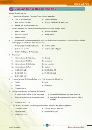 Quinto año de secundaria
103
Historia del Perú
www.trilce.edu.pe
Evaluando nuestro aprendizaje
Manejo de información
1. El presidente del primer Congreso Peruano fue el sacerdote:
a. Francisco Luna Pizarro		 b. Javier Mariátegui
c. José Sánchez Carrión			 d. Toribio Rodríguez de Mendoza
e. José de San Martín y Mantorras
2. ¿Quién era virrey del Perú cuando se firma la Capitulación de Ayacucho?
a. José La Serna				 b. Joaquín Pezuela
c. Fernando Abascal				 d. José Canterac
e. Antonio Sucre
3. Es considerado el Primer Presidente del Perú tras el Motín de Balconcillo acción considerada como el
primer golpe de Estado del Perú republicano:
a. Francisco Javier de Luna Pizarro b. José de la Mar
c. José de San Martín			 d. José de la Riva Agüero
e. Toribio Rodríguez de Mendoza
4. Relacionar:
I. Independencia de Argentina		 A. Boyacá
II. Independencia de Chile			 B. Ayacucho
III. Independencia de Colombia		 C. San Lorenzo
IV. Independencia de Perú 		 D. Maipú
a. IA, IIB, IIIC, IVD				 b. IC, IID, IIIA, IVB
c. ID, IIC, IIIB, IVA				 d. IA, IIC, IIIB, IVD
e. IB, IIA, IIID, IVC
5. El cuartel general de Simón Bolívar en el Perú se encontró ubicado en:
a. Trujillo				 b. Junín
c. Huaura				 d. Cajamarca
e. Cerro de Pasco
6. ¿Qué se buscaba con el Congreso de Panamá?
a. El origen de la Federación de los Andes b. Consolidar la independencia de América
c. Frenar el imperialismo Norteamericano d. La unidad de América contra la Santa Alianza
						 europea
e. Dar inicio a la O.E.A
7. En la Batalla de Junín la caballería patriota estuvo al mando del general argentino:
a. Guillermo Miller				 b. Antonio Alvarez Arenales
c. Isidoro Suárez				 d. Mariano Necochea
e. Andrés de Razuri
 