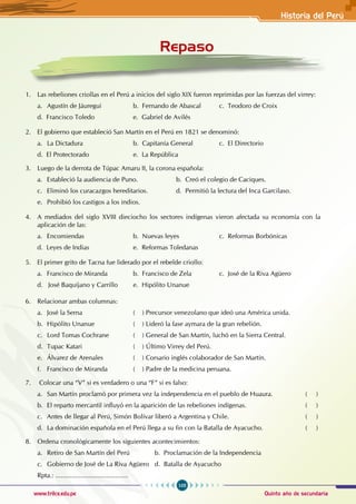 105
Quinto año de secundaria
www.trilce.edu.pe
Historia del Perú
Repaso
1. Las rebeliones criollas en el Perú a inicios del siglo XIX fueron reprimidas por las fuerzas del virrey:
a. Agustín de Jáuregui		 b. Fernando de Abascal c. Teodoro de Croix
d. Francisco Toledo		 e. Gabriel de Avilés
2. El gobierno que estableció San Martín en el Perú en 1821 se denominó:
a. La Dictadura			 b. Capitanía General		 c. El Directorio
d. El Protectorado			 e. La República
3. Luego de la derrota de Túpac Amaru II, la corona española:
a. Estableció la audiencia de Puno.		 b. Creó el colegio de Caciques.
c. Eliminó los curacazgos hereditarios.		 d. Permitió la lectura del Inca Garcilaso.
e. Prohibió los castigos a los indios.
4. A mediados del siglo XVIII dieciocho los sectores indígenas vieron afectada su economía con la
aplicación de las:
a. Encomiendas			 b. Nuevas leyes		 c. Reformas Borbónicas
d. Leyes de Indias			 e. Reformas Toledanas
5. El primer grito de Tacna fue liderado por el rebelde criollo:
a. Francisco de Miranda		 b. Francisco de Zela		 c. José de la Riva Agüero
d. José Baquíjano y Carrillo e. Hipólito Unanue
6. Relacionar ambas columnas:
a. José la Serna			 ( ) Precursor venezolano que ideó una América unida.
b. Hipólito Unanue		 ( ) Lideró la fase aymara de la gran rebelión.
c. Lord Tomas Cochrane		 ( ) General de San Martín, luchó en la Sierra Central.
d. Tupac Katari			 ( ) Último Virrey del Perú.
e. Álvarez de Arenales		 ( ) Corsario inglés colaborador de San Martín.
f. Francisco de Miranda		 ( ) Padre de la medicina peruana.
7. Colocar una “V” si es verdadero o una “F” si es falso:
a. San Martín proclamó por primera vez la independencia en el pueblo de Huaura.		 ( )
b. El reparto mercantil influyó en la aparición de las rebeliones indígenas.			 ( )
c. Antes de llegar al Perú, Simón Bolívar liberó a Argentina y Chile.				 ( )
d. La dominación española en el Perú llega a su fin con la Batalla de Ayacucho.		 ( )
8. Ordena cronológicamente los siguientes acontecimientos:
a. Retiro de San Martín del Perú		 b. Proclamación de la Independencia
c. Gobierno de José de La Riva Agüero d. Batalla de Ayacucho
Rpta.: ........................................
 