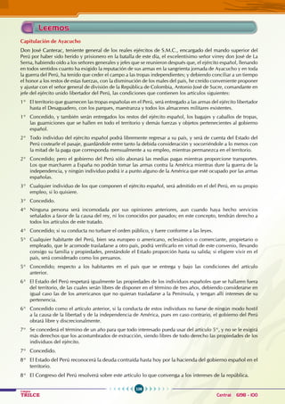 106
Colegios
TRILCE Central: 6198 - 100
Capitulación de Ayacucho
Don José Canterac, teniente general de los reales ejércitos de S.M.C., encargado del mando superior del
Perú por haber sido herido y prisionero en la batalla de este día, el excelentísimo señor virrey don José de La
Serna, habiendo oído a los señores generales y jefes que se reunieron después que, el ejército español, llenando
en todos sentidos cuanto ha exigido la reputación de sus armas en la sangrienta jornada de Ayacucho y en toda
la guerra del Perú, ha tenido que ceder el campo a las tropas independientes; y debiendo conciliar a un tiempo
el honor a los restos de estas fuerzas, con la disminución de los males del país, he creído conveniente proponer
y ajustar con el señor general de división de la República de Colombia, Antonio José de Sucre, comandante en
jefe del ejército unido libertador del Perú, las condiciones que contienen los artículos siguientes:
1° El territorio que guarnecen las tropas españolas en el Perú, será entregado a las armas del ejército libertador
hasta el Desaguadero, con los parques, maestranza y todos los almacenes militares existentes.
1° Concedido, y también serán entregados los restos del ejército español, los bagajes y caballos de tropas,
las guarniciones que se hallen en todo el territorio y demás fuerzas y objetos pertenecientes al gobierno
español.
2° Todo individuo del ejército español podrá libremente regresar a su país, y será de cuenta del Estado del
Perú costearle el pasaje, guardándole entre tanto la debida consideración y socorriéndole a lo menos con
la mitad de la paga que corresponda mensualmente a su empleo, mientras permanezca en el territorio.
2° Concedido; pero el gobierno del Perú sólo abonará las medias pagas mientras proporcione transportes.
Los que marcharen a España no podrán tomar las armas contra la América mientras dure la guerra de la
independencia, y ningún individuo podrá ir a punto alguno de la América que esté ocupado por las armas
españolas.
3° Cualquier individuo de los que componen el ejército español, será admitido en el del Perú, en su propio
empleo, si lo quisiere.
3° Concedido.
4° Ninguna persona será incomodada por sus opiniones anteriores, aun cuando haya hecho servicios
señalados a favor de la causa del rey, ni los conocidos por pasados; en este concepto, tendrán derecho a
todos los artículos de este tratado.
4° Concedido; si su conducta no turbare el orden público, y fuere conforme a las leyes.
5° Cualquier habitante del Perú, bien sea europeo o americano, eclesiástico o comerciante, propietario o
empleado, que le acomode trasladarse a otro país, podrá verificarlo en virtud de este convenio, llevando
consigo su familia y propiedades, prestándole el Estado proporción hasta su salida; si eligiere vivir en el
país, será considerado como los peruanos.
5° Concedido; respecto a los habitantes en el país que se entrega y bajo las condiciones del artículo
anterior.
6° El Estado del Perú respetará igualmente las propiedades de los individuos españoles que se hallaren fuera
del territorio, de las cuales serán libres de disponer en el término de tres años, debiendo considerarse en
igual caso las de los americanos que no quieran trasladarse a la Península, y tengan allí intereses de su
pertenencia.
6° Concedido como el artículo anterior, si la conducta de estos individuos no fuese de ningún modo hostil
a la causa de la libertad y de la independencia de América, pues en caso contrario, el gobierno del Perú
obrará libre y discrecionalmente.
7° Se concederá el término de un año para que todo interesado pueda usar del artículo 5°, y no se le exigirá
más derechos que los acostumbrados de extracción, siendo libres de todo derecho las propiedades de los
individuos del ejército.
7° Concedido.
8° El Estado del Perú reconocerá la deuda contraída hasta hoy por la hacienda del gobierno español en el
territorio.
8° El Congreso del Perú resolverá sobre este artículo lo que convenga a los intereses de la república.
Leemos
 