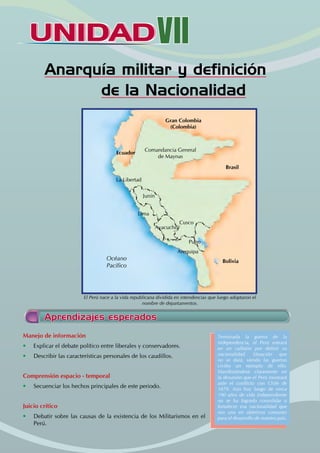 UNIDAD
UNIDADVII
Anarquía militar y definición
de la Nacionalidad
Manejo de información
• Explicar el debate político entre liberales y conservadores.
• Describir las características personales de los caudillos.
Comprensión espacio - temporal
• Secuenciar los hechos principales de este periodo.
Juicio crítico
• Debatir sobre las causas de la existencia de los Militarismos en el
Perú.
Terminada la guerra de la
independencia, el Perú entrará
en un callejón por definir su
nacionalidad. Situación que
no se dará, siendo las guerras
civiles un ejemplo de ello.
Manifestándose claramente en
la desunión que el Perú mostrará
ante el conflicto con Chile de
1879. Aún hoy luego de cerca
190 años de vida independiente
no se ha logrado consolidar o
fortalecer esa nacionalidad que
nos una en objetivos comunes
para el desarrollo de nuestro país.
Aprendizajes esperados
Junín
Cusco
Comandancia General
de Maynas
La Libertad
Ayacucho
Lima
Océano
Pacífico
Arequipa
Puno
Brasil
Bolivia
Ecuador
Gran Colombia
(Colombia)
El Perú nace a la vida republicana dividida en intendencias que luego adoptaron el
nombre de departamentos.
 