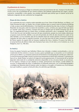 Quinto año de secundaria
11
Historia del Perú
www.trilce.edu.pe
El poblamiento de América
Los primeros seres humanos en llegar al continente americano provinieron de Asia. Aunque se ha discutido
mucho acerca de la posibilidad de que América hubiera sido poblada originalmente por negros, semitas,
caucásicos, australoides u otros grupos, hay pruebas suficientes para afirmar que el carácter racial de los
habitantes originales de este continente fue mongoloide.
El paso de Asia a América
Los continentes de Asia y América están separados por el mar. Entre el Cabo Dezhnev, en Siberia, y el
Cabo Príncipe de Gales, en Alaska, hay un paso marítimo que se conoce como el Estrecho de Bering
y mide un poco más de 80 kilómetros. A la mitad de este estrecho hay dos islas, la Gran y la Pequeña
Diomede. En esta parte, entre los meses de noviembre y junio, se forma una capa de hielo que forma
un “puente” entre Asia y América. Aunque este paso es riesgoso por las fuertes tormentas que allí se
dan y la fragilidad del hielo en ciertas áreas, es posible atravesarlo a pie y navegando. Hace más de
10 mil años era aún más factible cruzar por ahí que actualmente, porque esa zona estaba cubierta por
un grueso manto de hielo, debido a una serie de periodos de miles de años durante los cuales en las
altas latitudes y en las montañas altas de las latitudes bajas de nuestro planeta se formaron inmensos
casquetes de hielo sobre la superficie terrestre. Se cree que hace 60 mil años comenzó la migración
de Homo sapiens (la especie del ser humano moderno) de Asia a América. El avance fue lento, en
el actual territorio de México hubo seres humanos hace unos 35 mil años y en el extremo sur, en la
Patagonia, hace 12, 700 años.
En América
Como los grupos humanos que habitaban Siberia eran nómadas y estaban acostumbrados a vivir en
condiciones de frío extremo y escasos recursos, parece probable que su encuentro con el continente
americano se debió a su constante exploración de territorios en la búsqueda de comida para sobrevivir.
La marcha humana que llegó a América avanzó muy lentamente al interior del continente. La penetración
hacia el sur, desde Alaska, se realizó a lo largo de muchas generaciones. El movimiento de las familias
dependió sobre todo de la cantidad de alimentos disponibles en las cercanías donde se encontraran.
En los lugares y tiempos en que sobraba la comida, permanecían más tiempo; cuando faltaban los
recursos, se dispersaban de nuevo. Al adentrarse al continente americano, con su diversidad geográfica
y ecológica tan diferente entre el extremo norte, los trópicos, el ecuador y el extremo sur, el ser humano
tuvo que modificar y ajustar su forma de vida y los utensilios que fabricaba.
Los pueblos originarios de América que desde Alaska hasta la Tierra del Fuego intentaron resistir el
impacto de los europeos.
http://www.fotolog.com/shambalamundo/63355962
 