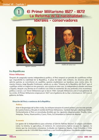 110
Colegios
TRILCE Central: 6198 - 100
1 El Primer Militarismo 1827 - 1872
La Reforma de la nacionalidad
liberales - conservadores
Unidad VII - Capítulo I
Era Republicana
Primer Militarismo
Después de asegurada nuestra independencia política, el Perú empezó un periodo de caudillismo militar
que imposibilitó la viabilidad de la República. A pesar de haber sido militares, los diversos jefes del
ejército patriota se convirtieron en caudillos, quienes enarbolaron sus banderas unos contra otros. En
nuestra historia, Jorge Basadre Grohmann, señala en su obra “Historia de la República del Perú” que el
caudillaje militar se originó en tres procesos: una victoria en este caso, la independencia donde vencimos
a España; después una derrota en el conflicto con Chile en momentos de una profunda crisis económica,
política y social, y un Tercer Militarismo que se dá en 1930. Llamado Militarismo ante el mal gobierno de
los civiles. El Primer Militarismo empezará en 1827 con el gobierno de La Mar y terminará en 1872 con el
gobierno de Balta.
Situación del Perú a comienzos de la República
Política
Ante el desprestigio de la élite criolla, los militares tomaron el control político; por eso este periodo
de nuestra historia a llevado el nombre de Primer Militarismo. También llamado Libertinaje Militar.
Territorialmente el Perú se encontraba dividido por los siguientes departamentos: Trujillo, Lima,
Arequipa, Tarma, Huancavelica, Cusco, Puno, la Comandancia General de Maynas.
Economía
Los gastos de la Independencia para solventar al Ejército Patriota llevaron al colapso actividades
como: la minería, la agricultura, el comercio. En consecuencia fueron escasos los ingresos; lo
mismo que las inversiones extranjeras; la deuda con Inglaterra, España, Gran Colombia y Chile
ascendía a más de 1 816 000 libras esterlinas y casi 9 millones de pesos. Esta deuda estaba impaga.
Agustín Gamarra
http://presidentesdeperu.blogspot.com/2009/07/foto-agustin-gamarra.html
Andrés de Santa Cruz
http://es.wikipedia.org/wiki/Andr%C3%A9s_de_Santa_Cruz
 