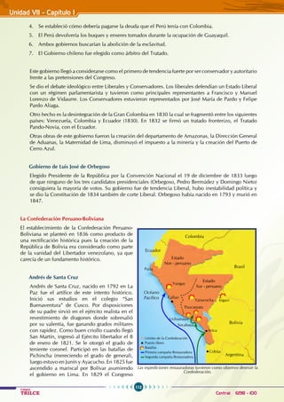 112
Colegios
TRILCE Central: 6198 - 100
4. Se estableció cómo debería pagarse la deuda que el Perú tenía con Colombia.
5. El Perú devolvería los buques y enseres tomados durante la ocupación de Guayaquil.
6. Ambos gobiernos buscarían la abolición de la esclavitud.
7. El Gobierno chileno fue elegido como árbitro del Tratado.
Este gobierno llegó a considerarse como el primero de tendencia fuerte por ser conservador y autoritario
frente a las pretensiones del Congreso.
Se dio el debate ideológico entre liberales y conservadores. Los liberales defendían un Estado liberal
con un régimen parlamentarista y tuvieron como principales representantes a Francisco y Manuel
Lorenzo de Vidaurre. Los conservadores estuvieron representados por José María de Pardo y Felipe
Pardo Aliaga.
Otro hecho es la desintegración de la Gran Colombia en 1830 la cual se fragmentó entre los siguientes
países: Venezuela, Colombia y Ecuador (1830). En 1832 se firmó un tratado fronterizo, el Tratado
Pando-Novia, con el Ecuador.
Otras obras de este gobierno fueron la creación del departamento de Amazonas, la Dirección General
de Aduanas, la Maternidad de Lima, disminuyó el impuesto a la minería y la creación del Puerto de
Cerro Azul.
Gobierno de Luis José de Orbegoso
Elegido Presidente de la República por la Convención Nacional el 19 de diciembre de 1833 luego
de que ninguno de los tres candidatos presidenciales (Orbegoso, Pedro Bermúdez y Domingo Nieto)
consiguiera la mayoría de votos. Su gobierno fue de tendencia liberal, hubo inestabilidad política y
se dio la Constitución de 1834 también de corte liberal. Orbegoso había nacido en 1793 y murió en
1847.
La Confederación Peruano-Boliviana
El establecimiento de la Confederación Peruano-
Boliviana se planteó en 1836 como producto de
una rectificación histórica pues la creación de la
República de Bolivia era considerado como parte
de la vanidad del Libertador venezolano, ya que
carecía de un fundamento histórico.
Andrés de Santa Cruz
Andrés de Santa Cruz, nacido en 1792 en La
Paz fue el artífice de este intento histórico.
Inició sus estudios en el colegio “San
Buenaventura” de Cusco. Por disposiciones
de su padre sirvió en el ejército realista en el
revestimiento de dragones donde sobresalió
por su valentía, fue ganando grados militares
con rapidez. Como buen criollo cuando llegó
San Martín, ingresó al Ejército libertador el 8
de enero de 1821. Se le otorgó el grado de
teniente coronel. Participó en las batallas de
Pichincha (mereciendo el grado de general),
luego estuvo en Junín y Ayacucho. En 1825 fue
ascendido a mariscal por Bolívar asumiendo
el gobierno en Lima. En 1829 el Congreso
Argentina
Bolivia
Paucarpata
Uchumayo
Socabaya
Límites de la Confederación
Puerto libres
Batallas
Primera campaña Restauradora
Segunda campaña Restauradora
Arica
Cobija
Yanacocha
Yungay
Callao
Ingavi
Paita
Brasil
Colombia
Océano
Pacífico
Ecuador
Estado
Nor - peruano
Estado
Sur - peruano
Las expediciones restauradoras tuvieron como objetivo destruir la
Confederación.
Unidad VII - Capítulo I
 