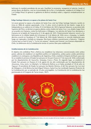 Quinto año de secundaria
113
Historia del Perú
www.trilce.edu.pe
boliviano lo nombró presidente de ese país. Equilibró la economía, reorganizó el ejército, fundó el
primer Banco de Bolivia, creó las Universidades de La Paz y Cochabamba, estableció el código civil
y el código Penal. En general su gobierno en Bolivia introdujo orden y organizó verdaderamente un
Estado.
Felipe Santiago Salaverry se opone a los planes de Santa Cruz
Un joven general se opuso a los planes de Santa Cruz, este fue Felipe Santiago Salaverry nacido en
Lima en 1806 de carácter apasionado. A los 15 años, sirvió al ejército de San Martín. Luego de la
Independencia se sublevó en el Callao. El 22 de febrero de 1835 el general Salaverry se proclamó Jefe
Supremo del Perú, se declaró en guerra abierta contra Andrés de Santa Cruz y sus aliados luego firmó
un acuerdo con Gamarra, contra los bolivianos y Orbegoso. Los ejércitos de Santa Cruz derrotaron a
Gamarra en la batalla de Yanacocha el 13 de agosto de 1835. Posteriormente Salaverry venció a los
bolivianos en la célebre batalla de Uchumayo el 4 de febrero de 1836 cerca a Arequipa. La batalla
decisiva ocurrió en Socabaya el 7 de febrero de 1836 donde Salaverry es vencido totalmente para
luego ser capturado y fusilado en Arequipa. Dos frases célebres caracterizaron a Salaverry: “Hágame
Coronel que yo haré el resto” y ”La ley me ampara”. Muerto este General, con Gamarra deportado en
Chile, los defensores de la Confederación tenían el camino libre para establecerla.
Establecimiento de la Confederación
El objetivo de confederar Perú y Bolivia era restablecer las relaciones convencionales entre ambos
países; además de establecer un equilibrio político en Sudamérica, ambos países unidos permitirían
establecer en contrapeso a las Repúblicas de Argentina, Chile y también el Imperio de Brasil, para este
fin se estableció primero el Estado Sur peruano en Sicuani (Cusco) el 7 de marzo de 1836 conformado
por los departamentos de Ayacucho, Arequipa, Cusco y Puno. En segundo lugar, se estableció el
Estado Nor peruano en Huaura el 6 de agosto de ese año conformado por los departamentos de
Amazonas, Lima, Junín, La Libertad y la Federación Bolivia ya se había acordado el 18 de julio en
Tapacari. El presidente de Estado Sur peruano fue Ramón Herrera, el del Nor peruano fue Luis José
de Orbegoso y el de Bolivia fue José Miguel Velasco, Santa Cruz fue nombrado Supremo Protector de
la Confederación por un periodo de 10 años prorrogables. La Constitución de la confederación fue
proclamada en el Congreso de Tacna (mayo, 1837).
La bandera de la Confederación tenía a los tres escudos de los tres Estados en un fondo rojo.
http://piuraenlambayeque.blogspot.com/2009/08/confederacion-peru-boliviana-un-
intento.html
 