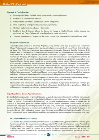 114
Colegios
TRILCE Central: 6198 - 100
Obras de la Confederación
a. Promulgó el código penal de enjuiciamiento (de corte napoleónico).
b. Estableció el Ministerio del Interior.
c. Firmó tratados de defensa con Estados Unidos e Inglaterra.
d. Puso en práctica un reglamento para escuelas primarias.
e. Dictó un reglamento de Aduanas y Comercio.
f. Estableció Ley de puertos libres; los barcos de Europa y Estados Unidos podían ingresar sus
productos por Paita, Callao y Arica cambiando con varios impuestos.
g. También estableció un Congreso en Tacna en 1836 el cual estableció la Constitución de 1837.
Fin de la Confederación
Teniendo como adversarios a Chile y Argentina. Muy pronto Chile, bajo el auspicio de su ministro
Diego Portales mostró su oposición y alarma ante el proyecto confederal; con el fin de destruir la obra
de Santa Cruz Chile con el apoyo de algunos peruanos emigrados (Gamarra, Castilla, Gutiérrez de la
Fuente) para lo cual organizó dos expediciones restauradoras. La primera estuvo dirigida por Manuel
Blanco Encalada el mismo que fue derrotado en Paucarpata y obligado a firmar el Tratado del mismo
nombre en Arequipa. De regreso a su país el Tratado fue desconocido por el gobierno chileno. El
ministro Portales fue asesinado cuando pasaba revista a las tropas de la expedición restauradora cuyo
líder fue Manuel Bulnes; a esta expedición se sumaron todos los que habían sido deportados por Santa
Cruz entre los que estaban Agustín Gamarra, Ramón Castilla, entre otros. Estos eran “Los emigrados”,
este ejército invadió el Perú. Ante su avance Santa Cruz huyó de Lima con sus tropas. Los chilenos y sus
aliados entraron a Lima pero Santa Cruz logró retomar esta ciudad. Llegó un momento, como afirmó
Basadre, en que hubieron varios presidentes en nuestro país: Santa Cruz, Supremo Protector; José de
la Riva Agüero nombrado Presidente del Estado Norperuano; Domingo Nieto designado Jefe Supremo
del Norte; y Gamarra impuesto por los chilenos y ratificado por unas cuantas personas notables.
Hay que resaltar que Santa Cruz tuvo oposición entre la élite criolla limeña (Felipe Pardo y Aliaga) y
los comerciantes de la costa norte donde algunos de estos apoyaron a Gamarra.
El encuentro final entre ambos bandos se dio en la batalla de Yungay el 20 de enero de 1839 en que
venció el ejército restaurador. Santa Cruz huyó a Francia en donde falleció en Versalles en 1865. Los
colaboradores que pudieron también escaparon al extranjero.
Segundo gobierno de don Agustín Gamarra
Destruida la Confederación, el general Gamarra se autodesignó como Presidente del Perú, convocando
un nuevo Congreso Constituyente en la ciudad de Huancayo que se instaló el 15 de agosto, este Congreso
elaboró la famosa “Constitución de Huancayo” en 1839 de tendencia conservadora, aprobada esta se
convocó a elecciones generales siendo elegido Gamarra como presidente constitucional, la nueva
Constitución ampliaba el periodo presidencial de seis años, anulaba las vicepresidencias, establecía un
Consejo de Estado. Gamarra se aventuró a invadir Bolivia, pero fue derrotado en la batalla de Ingavi; el 18
de noviembre de 1841, hallando la muerte en ese hecho de armas. El ejército boliviano invadió a Perú por
Puno y nuestro país sufrió un terrible caos político, se iniciaba así una nueva etapa de anarquía en el país.
La Anarquía Militar (1841 - 1845)
A la muerte de Gamarra asumió la presidencia don Manuel Menéndez, por ser su Primer Ministro, pero
los jefes de ejército del sur desconocieron la autoridad de Menéndez proclamando como Presidente al
General Vidal en el Cusco. En Lima, el General Crisóstomo Torrico dio un golpe de Estado deponiendo
a Vidal, pero este venció al primero en la batalla de Agua Santa (Ica) ingresando así a Lima. En
Arequipa, mientras tanto estallaba una revolución al mando de General Manuel Ignacio de Vivanco,
Unidad VII - Capítulo I
 