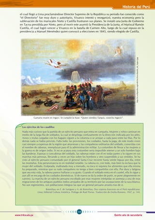 Quinto año de secundaria
115
Historia del Perú
www.trilce.edu.pe
el cual llegó a Lima proclamándose Director Supremo de la República su periodo fue conocido como
“el Directorio” fue muy duro y autoritario, Vivanco intentó y reorganizó, nuestra economía pero la
sublevación de los mariscales Nieto y Castilla frustraron sus planes. Se instaló una Junta de Gobierno
en Tacna presidida por Nieto, pero al morir este asumió la Presidencia de la Junta, el Mariscal Ramón
Castilla, el cual logró vencer a Vivanco en la batalla de Carmen Alto, luego de la cual repuso en la
presidencia a Manuel Menéndez quien convocó a elecciones en 1845, siendo elegido de Castilla.
Los ejércitos de los caudillos
Nada más curioso que la partida de un ejército peruano que entra en campaña. Mujeres y niños caminan en
medio de la larga fila de soldados, la cual se despliega confusamente en la dirección indicada por los jefes.
Asnos y mulas cargadas con los bagajes siguen a la columna o se arrojan a cada paso entre las filas. Por lo
demás nada se había previsto. Falta todo: las provisiones, los cuidados, hasta la paga, de este modo viven
casi siempre a expensas de la región que atraviesan y las compañeras ordinarias del soldado, conocidas con
el nombre de rabonas, reemplazan para él la administración militar. La costumbre de llevar a las mujeres a
la guerra es de origen indio. Si no se acatara esta costumbre sería imposible retener a un solo hombre bajo
las banderas. Esposas o concubinas del soldado, las rabonas están con él en todas partes y lo siguen en sus
marchas más penosas, llevando a veces un hijo sobre los hombros y otro suspendido a sus vestidos. Se ha
visto al ejército peruano comandado por el general Santa Cruz recorrer hasta veinte leguas por día, entre
las montañas. Esta perseverancia es en realidad notable. La rabona es, con todo, más bien la esclava que la
mujer del soldado. Golpeada, maltratada muy a menudo, no toca ni siquiera los alimentos que ella misma
ha preparado, mientras que su rudo compañero no tenga a bien compartirlos con ella. Por dura y fatigosa
que sea esta vida, la rabona parece hallarse a su gusto. Cuando el soldado entra en el cuartel, ella le sigue y
aun allí se encarga de los cuidados domésticos. Sí de nuevo se da la orden de partir, se pone alegremente en
camino. La marcha de un ejército peruano escoltado por esas mujeres intrépidas se asemeja a una de esas
migraciones de los antiguos pueblos indios arrojados de su territorio por las usurpaciones de la raza blanca.
No son regimientos, son poblaciones íntegras las que un general peruano arrastra tras de sí.
Botmiliau; en E. de Sartigues y A. de Botmiliau, Dos viajeros franceses en el Perú republicano.
Lima; Editorial Cultura Antártica. Prólogo de Raúl Porras. Traducción de Emilia Romero, 1947, p. 144.
Gamarra muere en Ingavi. Se cumplió la frase: “Quien siembra Tarquis, cosecha Ingavis”.
http://es.wikipedia.org/wiki/Archivo:Batalla_de_Ingavi.jpg
 