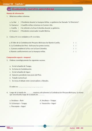 116
Colegios
TRILCE Central: 6198 - 100
Manejo de información
1. Relaciona ambas columnas.
a. La Mar ( ) Presidente durante la Anarquía Militar, su gobierno fue llamado “el Directorio”.
b. Gamarra ( ) Caudillo militar victorioso en Carmen Alto.
c. Castilla ( ) Se enfrentó a la Gran Colombia durante su gobierno.
d. Vivanco ( ) Presidente conservador invadió Bolivia.		
			
2. Coloca (V) si es verdadero o (F) si es falso.
a. El líder de la Confederación Peruano–Boliviana fue Ramón Castilla. 			 ( )
b. La Confederación Perú - boliviana fue proteccionista. 					 ( )
c. Gamarra estableció la Paz con la Gran Colombia. 					 ( )
d. Ramón castilla terminó con la Anarquía militar.					 ( )
Comprensión espacio - temporal
3. Ordene cronológicamente los siguientes sucesos.
a. Se da la batalla de Yungay.
b. Se forma la Confederación.
c. Se da la batalla de Ingavi.
d. Salaverry presidente más joven del Perú.
e. Tratado Larrea-Gual.
f. Se inicia el debate entre conservadores y liberales.
El orden es: ......., ......., ......., ......., ......., .......
4. Luego de la batalla de…………., empieza oficialmente la Confederación Peruano-Boliviana, la misma
que será disuelta luego de la batalla de………….
a. Socabaya – Buín 			 d. Socabaya – Yungay
b. Uchumayo – Yungay 			 e. Yanacocha – Ingaví
c. Paucarpata – Ingaví
Evaluando nuestro aprendizaje
Unidad VII - Capítulo I
 
