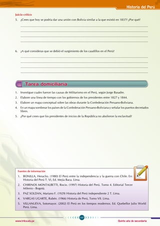 Quinto año de secundaria
117
Historia del Perú
www.trilce.edu.pe
Tarea domiciliaria
1. Investigue cuales fueron las causas de Militarismo en el Perú, según Jorge Basadre.
2. Elabore una línea de tiempo con los gobiernos de los presidentes entre 1827 y 1844.
3. Elabore un mapa conceptual sobre las obras durante la Confederación Peruano-Boliviana.
4. En un mapa sombrear los países de la Confederación Peruano-Boliviana y señalar los puertos decretados
libres.
5. ¿Por qué crees que los presidentes de inicios de la República no abolieron la esclavitud?
Fuentes de información
1. BONILLA, Heraclio. (1980) El Perú entre la independencia y la guerra con Chile. En:
Historia del Perú T. VI, Ed. Mejía Baca. Lima.
2. CHIRINOS MONTALBETTI, Rocio. (1997) Historia del Perú. Tomo 4. Editorial Tercer
Milenio - Bogotá.
3. PAZ SOLDAN, Mariano F. (1929) Historia del Perú independiente 2 T. Lima.
4. VARGAS UGARTE, Rubén. (1966) Historia de Perú, Tomo VII. Lima.
5. VILLANUEVA, Sotomayor. (2002) El Perú en los tiempos modernos. Ed. Quebellor Julio World
Perú. Lima.
Juicio crítico
5. ¿Crees que hoy se podría dar una unión con Bolivia similar a la que existió en 1837? ¿Por qué?
............................................................................................................................................................
............................................................................................................................................................
............................................................................................................................................................
............................................................................................................................................................
6. ¿A qué consideras que se debió el surgimiento de los caudillos en el Perú?
............................................................................................................................................................
............................................................................................................................................................
............................................................................................................................................................
............................................................................................................................................................
 