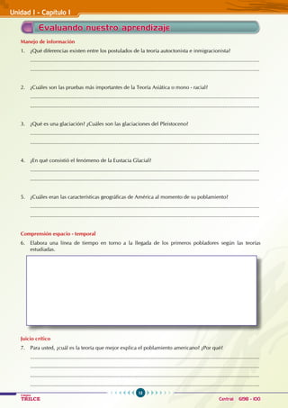12
Colegios
TRILCE Central: 6198 - 100
Evaluando nuestro aprendizaje
Manejo de información
1. ¿Qué diferencias existen entre los postulados de la teoría autoctonista e inmigracionista?
............................................................................................................................................................
............................................................................................................................................................
2. ¿Cuáles son las pruebas más importantes de la teoría asiática o mono - racial?
............................................................................................................................................................
............................................................................................................................................................
3. ¿Qué es una glaciación? ¿Cuáles son las glaciaciones del Pleistoceno?
............................................................................................................................................................
............................................................................................................................................................
4. ¿En qué consistió el fenómeno de la Eustacia Glacial?
............................................................................................................................................................
............................................................................................................................................................
5. ¿Cuáles eran las características geográficas de América al momento de su poblamiento?
............................................................................................................................................................
............................................................................................................................................................
Comprensión espacio - temporal
6. Elabora una línea de tiempo en torno a la llegada de los primeros pobladores según las teorías
estudiadas.
Juicio crítico
7. Para usted, ¿cuál es la teoría que mejor explica el poblamiento americano? ¿Por qué?
............................................................................................................................................................
............................................................................................................................................................
............................................................................................................................................................
............................................................................................................................................................
Unidad I - Capítulo I
 