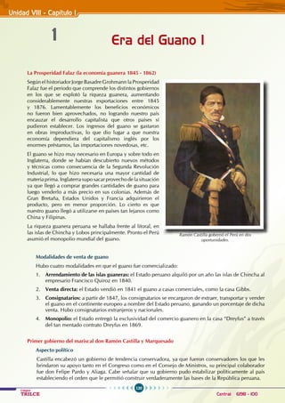 120
Colegios
TRILCE Central: 6198 - 100
Era del Guano I
1
Unidad VIII - Capítulo 1
La Prosperidad Falaz (la economía guanera 1845 - 1862)
Según el historiador Jorge Basadre Grohmann la Prosperidad
Falaz fue el periodo que comprende los distintos gobiernos
en los que se explotó la riqueza guanera, aumentando
considerablemente nuestras exportaciones entre 1845
y 1876. Lamentablemente los beneficios económicos
no fueron bien aprovechados, no logrando nuestro país
encauzar el desarrollo capitalista que otros países sí
pudieron establecer. Los ingresos del guano se gastaron
en obras improductivas, lo que dio lugar a que nuestra
economía dependiera del capitalismo inglés por los
enormes préstamos, las importaciones novedosas, etc.
El guano se hizo muy necesario en Europa y sobre todo en
Inglaterra, donde se habían descubierto nuevos métodos
y técnicas como consecuencia de la Segunda Revolución
Industrial, lo que hizo necesaria una mayor cantidad de
materia prima. Inglaterra supo sacar provecho de la situación
ya que llegó a comprar grandes cantidades de guano para
luego venderlo a más precio en sus colonias. Además de
Gran Bretaña, Estados Unidos y Francia adquirieron el
producto, pero en menor proporción. Lo cierto es que
nuestro guano llegó a utilizarse en países tan lejanos como
China y Filipinas.
La riqueza guanera peruana se hallaba frente al litoral, en
las islas de Chincha y Lobos principalmente. Pronto el Perú
asumió el monopolio mundial del guano.
Modalidades de venta de guano
Hubo cuatro modalidades en que el guano fue comercializado:
1. Arrendamiento de las islas guaneras: el Estado peruano alquiló por un año las islas de Chincha al
empresario Francisco Quiroz en 1840.
2. Venta directa: el Estado vendió en 1841 el guano a casas comerciales, como la casa Gibbs.
3. Consignatarios: a partir de 1847, los consignatarios se encargaron de extraer, transportar y vender
el guano en el continente europeo a nombre del Estado peruano, ganando un porcentaje de dicha
venta. Hubo consignatarios extranjeros y nacionales.
4. Monopolio: el Estado entregó la exclusividad del comercio guanero en la casa “Dreyfus” a través
del tan mentado contrato Dreyfus en 1869.
Primer gobierno del mariscal don Ramón Castilla y Marquesado
Aspecto político
Castilla encabezó un gobierno de tendencia conservadora, ya que fueron conservadores los que les
brindaron su apoyo tanto en el Congreso como en el Consejo de Ministros, su principal colaborador
fue don Felipe Pardo y Aliaga. Cabe señalar que su gobierno pudo estabilizar políticamente al país
estableciendo el orden que le permitió construir verdaderamente las bases de la República peruana.
Ramón Castilla gobernó el Perú en dos
oportunidades.
 