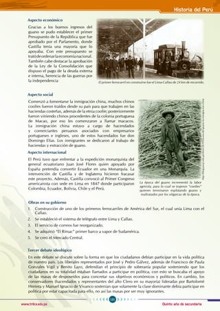 Quinto año de secundaria
121
Historia del Perú
www.trilce.edu.pe
Aspecto económico
Gracias a los buenos ingresos del
guano se pudo establecer el primer
Presupuesto de la República que fue
aprobado por el Parlamento, donde
Castilla tenía una mayoría que lo
apoyaba. Con este presupuesto se
tratódeordenarlaeconomíanacional.
También cabe destacar la aprobación
de la Ley de la Consolidación que
dispuso el pago de la deuda externa
e interna, herencia de las guerras por
la independencia
Aspecto social
Comenzó a fomentarse la inmigración china, muchos chinos
coolíes fueron traídos desde su país para que trabajen en las
haciendas costeñas, además de la etnia coolíe; posteriormente
fueron viniendo chinos procedentes de la colonia portuguesa
de Macao, por eso les comenzaron a llamar macacos.
La inmigración china estuvo a cargo de hacendados
y comerciantes peruanos asociados con empresarios
portugueses e ingleses, uno de estos hacendados fue don
Domingo Elías. Los inmigrantes se dedicaron al trabajo de
haciendas y extracción de guano.
Aspecto internacional
El Perú tuvo que enfrentar a la expedición monarquista del
general ecuatoriano Juan José Flores quien apoyado por
España pretendía convertir Ecuador en una Monarquía. La
intervención de Castilla y de Inglaterra hicieron fracasar
este proyecto. Además, Castilla convocó al Primer Congreso
americanista con sede en Lima en 1847 donde participaron
Colombia, Ecuador, Bolivia, Chile y el Perú.
Obras en su gobierno
1. Construcción de uno de los primeros ferrocarriles de América del Sur, el cual unía Lima con el
Callao.
2. Se estableció el sistema de telégrafo entre Lima y Callao.
3. El servicio de correos fue reorganizado.
4. Se adquirió “El Rímac” primer barco a vapor de Sudamérica.
5. Se creó el Mercado Central.
Tercer debate ideológico
En este debate se discute sobre la forma en que los ciudadanos debían participar en la vida política
de nuestro país. Los liberales representados por José y Pedro Gálvez, además de Francisco de Paula
Gonzales Vigil y Benito Lazo, defendían el principio de soberanía popular sosteniendo que los
ciudadanos en su totalidad estaban llamados a participar en política, con esto se buscaba el apoyo
de las masas de desposeídos para concretar sus objetivos económicos y políticos. En cambio, los
conservadores (hacendados y representantes del alto Clero en su mayoría) lideradas por Bartolomé
Herrera y Manuel Ignacio de Vivanco sostenían que solamente la clase dominante debía participar en
política por estar capacitada para ello, no así las masas por ser muy ignorantes.
El primer ferrocarril en construirse fue el Lima-Callao de 24 km de recorrido.
La época del guano incrementó la labor
agrícola, para lo cual se trajeron “coolíes”
quienes terminaron explotando guano y
maltratados por los oligarcas de la época.
http://blog.pucp.edu.pe/item/28399/la-era-del-guano-la-inmigracion-china
 