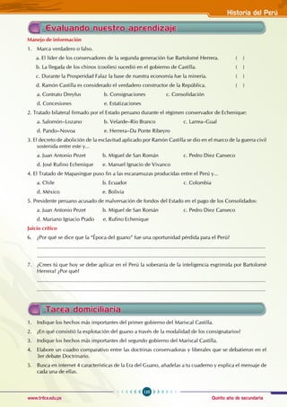 Quinto año de secundaria
125
Historia del Perú
www.trilce.edu.pe
Evaluando nuestro aprendizaje
Manejo de información
1. Marca verdadero o falso.
a. El líder de los conservadores de la segunda generación fue Bartolomé Herrera. ( )
b. La llegada de los chinos (coolíes) sucedió en el gobierno de Castilla. 			 ( )
c. Durante la Prosperidad Falaz la base de nuestra economía fue la minería. 		 ( )
d. Ramón Castilla es considerado el verdadero constructor de la República. 		 ( )
a. Contrato Dreyfus b. Consignaciones 		 c. Consolidación
d. Concesiones 		 e. Estatizaciones
2. Tratado bilateral firmado por el Estado peruano durante el régimen conservador de Echenique:
a. Salomón–Lozano b. Velarde–Río Branco 		 c. Larrea–Gual
d. Pando–Novoa 		 e. Herrera–Da Ponte Ribeyro
3. El decreto de abolición de la esclavitud aplicado por Ramón Castilla se dio en el marco de la guerra civil
sostenida entre este y...
a. Juan Antonio Pezet b. Miguel de San Román 		 c. Pedro Diez Canseco
d. José Rufino Echenique e. Manuel Ignacio de Vivanco
4. El Tratado de Mapasingue puso fin a las escaramuzas producidas entre el Perú y...
a. Chile 			 b. Ecuador				 c. Colombia
d. México 			 e. Bolivia
5. Presidente peruano acusado de malversación de fondos del Estado en el pago de los Consolidados:
a. Juan Antonio Pezet b. Miguel de San Román 		 c. Pedro Diez Canseco
d. Mariano Ignacio Prado e. Rufino Echenique
Juicio crítico
6. ¿Por qué se dice que la “Época del guano” fue una oportunidad pérdida para el Perú?
............................................................................................................................................................
............................................................................................................................................................
7. ¿Crees tú que hoy se debe aplicar en el Perú la soberanía de la inteligencia esgrimida por Bartolomé
Herrera? ¿Por qué?
............................................................................................................................................................
............................................................................................................................................................
Tarea domiciliaria
1. Indique los hechos más importantes del primer gobierno del Mariscal Castilla.
2. ¿En qué consistió la explotación del guano a través de la modalidad de los consignatarios?
3. Indique los hechos más importantes del segundo gobierno del Mariscal Castilla.
4. Elabore un cuadro comparativo entre las doctrinas conservadoras y liberales que se debatieron en el
3er debate Doctrinario.
5. Busca en internet 4 características de la Era del Guano, añadelas a tu cuaderno y explica el mensaje de
cada una de ellas.
 