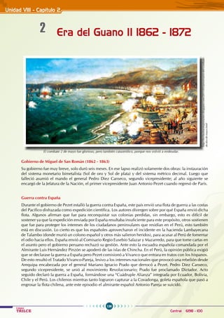 126
Colegios
TRILCE Central: 6198 - 100
Era del Guano II 1862 - 1872
2
Gobierno de Miguel de San Román (1862 - 1863)
Su gobierno fue muy breve, solo duró seis meses. En ese lapso realizó solamente dos obras: la instauración
del sistema monetario bimetalista (Sol de oro y Sol de plata) y del sistema métrico decimal. Luego que
falleció asumió el mando el general Pedro Diez Canseco, segundo vicepresidente; al año siguiente se
encargó de la Jefatura de la Nación, el primer vicepresidente Juan Antonio Pezet cuando regresó de París.
Guerra contra España
Durante el gobierno de Pezet estalló la guerra contra España, este país envió una flota de guerra a las costas
del Pacífico disfrazada como expedición científica. Los autores divergen sobre por qué España envió dicha
flota. Algunos afirman que fue para reconquistar sus colonias perdidas, sin embargo, esto es difícil de
sostener ya que la expedición enviada por España resultaba insuficiente para este propósito, otros sostienen
que fue para proteger los intereses de los ciudadanos peninsulares que residían en el Perú, esto también
está en discusión. Lo cierto es que los españoles aprovecharon el incidente en la hacienda Lambayecana
de Talambo (donde murió un colono español y otros más salieron heridos), para acusar al Perú de fomentar
el odio hacia ellos. España envió al Comisario Regio Eusebio Salazar y Mazarredo, para que tome cartas en
el asunto pero el gobierno peruano rechazó su gestión. Ante esto la escuadra española comandada por el
Almirante Luis Hernández Pinzón se apoderó de las islas de Chincha. En el Perú, la opinión pública exigió
que se declarase la guerra a España pero Pezet comisionó a Vivanco que entrara en tratos con los hispanos.
De esto resultó el Tratado Vivanco-Pareja, lesivo a los intereses nacionales que provocó una rebelión desde
Arequipa encabezada por el general Mariano Ignacio Prado que derrocó a Pezet. Pedro Diez Canseco,
segundo vicepresidente, se unió al movimiento Revolucionario; Prado fue proclamado Dictador. Acto
seguido declaró la guerra a España, formándose una “Cuádruple Alianza” integrada por Ecuador, Bolivia,
Chile y el Perú. Los chilenos mientras tanto lograron capturar a la Covadonga, goleta española que pasó a
engrosar la flota chilena, ante este episodio el almirante español Antonio Pareja se suicidó.
Unidad VIII - Capítulo 2
El combate 2 de mayo fue glorioso, pero también catastrófico, porque nos volvió a endeudar.
http://fechasmasimportantes.blogspot.com/2011/05/aniversario-del-combate-
de-dos-de-mayo.html
 