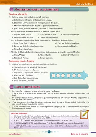 Quinto año de secundaria
129
Historia del Perú
www.trilce.edu.pe
Manejo de información
1. Colocar una V si es verdadero o una F si es falso:
a. Colombia fue integrante de la Cuádruple Alianza. 				 ( )
b. El contrato Dreyfus significó la monopolización del guano. 			 ( )
c. Manuel Pardo fue ministro durante la guerra contra España. 			 ( )
d. José Galvez, ministro de Guerra, murió en la Torre de la Merced. 		 ( )
2. Principal inversión económica durante el gobierno de José Balta:
a. Pago de deuda externa . b. Política ferrocarrilera. c. Armamentismo naval.
d. Manumisión de esclavos. e. Compra de armamento.
3. Para acabar con el predominio de los consignatarios, el gobierno de Balta dispuso:
a. Creación de Banco de Reserva. 			 d. Creación de Peruvian Guano.
b. Formación de la Peruvian Corporation. 		 e. Firma de contrato Dreyfus.
c. Firma de contrato Grace.
4. Ministro de Hacienda durante el gobierno de Balta; gestor de la firma del contrato Dreyfus:
a. Henry Meiggs. 			 b. Manuel Pardo.		 c. Pedro Diez Canseco.
d. Nicolás de Piérola.		 e. Tomás Gutiérrez.
Comprensión espacio - temporal
5. Ordena cronológicamente los siguientes hechos históricos:
a. Muere el presidente Miguel de San Román.
b. Declaratoria de guerra a España.
c. Llegada de la expedición científica española.
d. Combate del 2 de Mayo.
e. José Balta y la crisis económica.
f. Inicio del Primer Civilismo.
Evaluando nuestro aprendizaje
Tarea domiciliaria
1. Investigue las consecuencias que originó la guerra con España.
2. ¿Qué le pareció la actividad del secretario de Guerra y Marina don José Galvez en este conflicto? ¿Por
qué?
3. En un mapa de Sudamérica, ubique a los países integrantes de la Cuádruple Alianza, luego señale la
ubicación de los combates.
4. ¿Qué objetivos persiguió la política ferrocarrilera de Balta? ¿En qué se diferenció de la de Castilla? ¿Por
qué consideras que fracasó dicha política?
5. ¿Cuáles consideras que fueron los aspectos positivos y negativos de la firma del Contrato Dreyfus?
Sustenta adecuadamente.
Fuentes de información
1. BONILLA, Heraclio. El Perú entre la independencia y la Guerra con Chile.En: Historia del Perú
T. VI, Perú republicano. Ed. Mejía Baca. Lima (1980).
2. BURGA DÍAZ, Manuel. De la encomienda a la hacienda capitalista. (1971) IEP. Lima.
3. CHIRINOS MONTALBETTI, Rocío. Historia del Perú. Tomo 4. Editorial Tercer milenio. Bogota (1997)
4. MACERA, Dall´Orso. Las plantaciones azucareras Andinas (1821-1875) En: Trabajos de Historia. Ed. Milla
Batres. Lima.
 