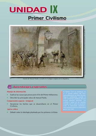 UNIDAD IX
		 Primer Civilismo
Manejo de información
• Explicar las causas que provocaron el fin del Primer Militarismo.
• Describir las principales obras de Manuel Pardo.
Comprensión espacio - temporal
• Secuenciar los hechos que se desarrollaron en el Primer
Civilismo.
Juicio crítico
• Debatir sobre la ideología planteada por los primeros civilistas.
Aprendizajes esperados
El Partido Civil se constituyó en
el 1º partido político del Perú,
lamentablemente sus ideas liberales
llegaron tardíamente, cuando la
crisis económica producto del mal
manejo guanero arreciaba. Los
civilistas a pesar de las medidas
tomadas con el salitre no pudieron
evitar la bancarrota económica,
crisis que terminará en la catastrófica
guerra con Chile.
http://blog.pucp.edu.pe/item/47551/el-asesinato-del-ex-presidente-manuel-pardo-y-lavalle-1878
Muerte de Manuel Pardo y Lavalle en el antiguo congreso de la República.
 