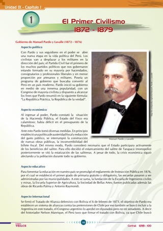132
Colegios
TRILCE Central: 6198 - 100
1 El Primer Civilismo
1872 - 1879
Unidad IX - Capítulo I
Gobierno de Manuel Pardo y Lavalle (1872 - 1876)
Aspecto político
Con Pardo y sus seguidores en el poder se abre
una nueva etapa en la vida política del Perú. Los
civilistas van a desplazar a los militares en la
dirección del país; el Partido Civil fue el primero de
los muchos partidos políticos que nos gobernaron
estando formado en su mayoría por hacendados,
consignatarios y profesionales liberales y en menor
proporción por artesanos y militares. Poseía un
programa de gobierno que buscaba convertir al
Perú en un país moderno. Pardo inició su gobierno
en medio de una inmensa popularidad, con un
Congreso de mayoría civilista y dispuesto a alcanzar
los fines que Pardo resumió en la siguiente fórmula:
“La República Práctica, la República de la verdad”.
Aspecto económico
Al ingresar al poder, Pardo constató la situación
de la Hacienda Pública, el Estado del Fisco era
calamitoso: había déficit en el presupuesto de la
República.
Ante esto Pardo tomó diversas medidas. En principio
establecióunapolíticadeausteridadfiscalyreducción
del gasto público, se interrumpió la construcción
de nuevas obras públicas, la inconvertibilidad del
billete fiscal. Del mismo modo, Pardo consideró necesario que el Estado participara activamente
de los beneficios del salitre. Para ello decidió el estancamiento del salitre de Tarapacá (monopolio)
posteriormente se sitó la estatización de las salitreras. A pesar de todo, la crisis económica siguió
afectando a la población durante todo su gobierno.
Aspecto educativo
Para fomentar la educación en nuestro país se promulgó el reglamento de Instrucción Pública en 1876,
por el cual se estableció el primer grado de primaria gratuito y obligatorio, las escuelas pasaron a ser
administradas por las municipalidades. A esto se suma, la fundación de la Escuela de Ingenieros civiles
y minas, la Escuela Superior de Agricultura, la Sociedad de Bellas Artes; fueron publicadas además las
obras de Ricardo Palma y Antonio Raymondi.
Aspecto internacional
Se firmó el Tratado de Alianza defensivo con Bolivia el 6 de febrero de 1873, el objetivo de Pardo era
establecer un sistema de alianzas contra las pretensiones de Chile por eso también se buscó incluir a la
Argentina en este tratado, el Congreso argentino lo aprobó en diputados pero no en senadores. A decir
del historiador Nelson Manrique, el Perú tuvo que firmar el tratado con Bolivia, ya que Chile buscó
http://es.wikipedia.org/wiki/Manuel_Pardo_y_Lavalle
Manuel Pardo y Lavalle
 