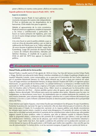 Quinto año de secundaria
133
Historia del Perú
www.trilce.edu.pe
poner a Bolivia en nuestra contra poner a Bolivia en nuestra contra.
Segundo gobierno de Mariano Ignacio Prado (1876 - 1879)
Aspecto económico
A Mariano Ignacio Prado le tocó gobernar en el
momento más grave de nuestra vida independiente.
El Perú se deslizaba por los despeñaderos de la
bancarrota. Chile estaba listo para la agresión.
Debido al agravamiento de la crisis económica,
Pradoalcomenzarsugobierno,establecióimpuestos
a las minas y contribuciones a particulares. Se
buscó un nuevo préstamo de Inglaterra, pero este
no nos lo quiso otorgar porque nuestro país estaba
insolvente.
A la crisis fiscal se sumó la política debido a que se
vivió un clima de desorden político, por un lado la
sublevación de Piérola que ya se “había sublevado
26 veces durante el gobierno de Pardo” según Paul
Gutemberg. Luego del asesinato de Manuel Pardo
a manos de militares descontentos, liderados por
Melchor Montoya, el estallido de la guerra con
Chile en abril de 1879 hizo agravar la situación
política.
Manuel Pardo, profeta de los ferrocarriles
Manuel Pardo y Lavalle nació el 9 de agosto de 1834 en Lima. Fue hijo del famoso escritor Felipe Pardo
y Aliaga. Recibió una educación tanto liberal, mientras estudiaba en el colegio Guadalupe dirigido por el
español Sebastián Lorente, como conservadora, en su paso por el Convictorio de San Carlos, regentado
por el sacerdote Bartolomé Herrera. En 1857 debió retirarse por un año a Jauja por motivos de salud.
Tuvo ahí largas tertulias con Bartolomé Herrera, el obispo Manuel Teodoro del Valle y el ingeniero polaco
Malinowski, un apasionado de los ferrocarriles. Su calidad intelectual y su temprana y terrible muerte (fue
asesinado en 1878, cuando se disponía a ingresar al Senado) convirtieron a Pardo en una suerte de héroe
civil. En Estudios sobre la Provincia de Jauja (Lima: 1862), lanzó su campaña por los ferrocarriles como
medio de redención del Perú. ...Hemos perdido quince años de guano, pero nos quedan diez o doce
todavía. Hemos derrochado 150 millones pero quizá nos quedan otros tantos. Abramos pues los ojos: no
malgastemos, no derrochemos como locos. No pretendamos que se cambie totalmente de conducta, eso
sería mucho pretender, pero salvemos algo del naufragio: salvemos tres o cuatro millones del temporal que
corremos y con tres o cuatro millones solamente durante un decenio podrá responderse de la prosperidad
eterna del Perú.
Crear retornos que suplan el guano, crear rentas fiscales que reemplacen las del guano: he aquí el problema.
Fomentar la producción nacional; he aquí la resolución: ella nos dará retornos para el comercio; ella nos
dará rentas para el Estado. En la producción nacional, en la riqueza pública será donde encontremos
las entradas para nuestro tesoro, cuando la actual renta desaparezca. El aumento de valores en todas las
ramas de la actividad nacional permitirá el aumento de las contribuciones sobre la tierra que sólo pueden
pagarse cuando la tierra produce, sobre la industria, que sólo se obtiene cuando la industria florece,
sobre la propiedad urbana, consecuencia del aumento de la población y por último y más que todo de
las contribuciones indirectas, como las de aduanas, que crecen sólo donde hay movimiento industrial y
comercial. Y qué medio más fácil, más rápido y poderoso de aumentar con la producción nacional a un
mismo tiempo la riqueza de los particulares y del Estado ¡qué medio más expedito y más sencillo que las
vías de comunicación! Ya hemos dicho: si en las naciones europeas el papel de un camino de hierro se
http://www.biografiasyvidas.com/biografia/p/prado_mariano_
ignacio.htm
Mariano Ignacio Prado
Evaluando nuestro aprendizaje
 