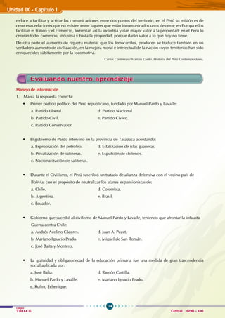 134
Colegios
TRILCE Central: 6198 - 100
Unidad IX - Capítulo I
Evaluando nuestro aprendizaje
Manejo de información
1. Marca la respuesta correcta:
• Primer partido político del Perú republicano, fundado por Manuel Pardo y Lavalle:
a. Partido Liberal. 			 d. Partido Nacional.
b. Partido Civil. 			 e. Partido Cívico.
c. Partido Conservador.
• El gobierno de Pardo intervino en la provincia de Tarapacá acordando:
a. Expropiación del petróleo. 		 d. Estatización de islas guaneras.
b. Privatización de salineras.		 e. Expulsión de chilenos.
c. Nacionalización de salitreras.
• Durante el Civilismo, el Perú suscribió un tratado de alianza defensiva con el vecino país de
Bolivia, con el propósito de neutralizar los afanes expansionistas de:
a. Chile. 				 d. Colombia.
b. Argentina. 				 e. Brasil.
c. Ecuador.
• Gobierno que sucedió al civilismo de Manuel Pardo y Lavalle, teniendo que afrontar la infausta
Guerra contra Chile:
a. Andrés Avelino Cáceres. 		 d. Juan A. Pezet.
b. Mariano Ignacio Prado. 		 e. Miguel de San Román.
c. José Balta y Montero.
• La gratuidad y obligatoriedad de la educación primaria fue una medida de gran trascendencia
social aplicada por:
a. José Balta. 				 d. Ramón Castilla.
b. Manuel Pardo y Lavalle. 		 e. Mariano Ignacio Prado.
c. Rufino Echenique.
reduce a facilitar y activar las comunicaciones entre dos puntos del territorio, en el Perú su misión es de
crear esas relaciones que no existen entre lugares que están incomunicados unos de otros; en Europa ellos
facilitan el tráfico y el comercio, fomentan así la industria y dan mayor valor a !a propiedad; en el Perú lo
crearán todo: comercio, industria y hasta la propiedad, porque darán valor a lo que hoy no tiene.
De otra parte el aumento de riqueza material que los ferrocarriles, producen se traduce también en un
verdadero aumento de civilización, en la mejora moral e intelectual de la nación cuyos territorios han sido
enriquecidos súbitamente por la locomotiva.
Carlos Contreras / Marcos Cueto. Historia del Perú Contemporáneo.
 