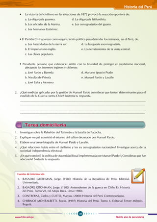 Quinto año de secundaria
135
Historia del Perú
www.trilce.edu.pe
Tarea domiciliaria
1. Investigue sobre la Rebelión del Talismán y la batalla de Pacocha.
2. Explique en qué consistió el estanco del salitre decretado por Manuel Pardo.
3. Elabore una breve biografía de Manuel Pardo y Lavalle.
4. ¿Qué relaciones había entre el civilismo y los ex consignatarios nacionales? Investigue acerca de la
sociedad independencia electoral.
5. ¿En qué consistió la política de Austeridad fiscal implementada por Manuel Pardo? ¿Consideras que fue
adecuada? Sustenta tu respuesta.
Fuentes de información
1. BASADRE GROHMAN, Jorge. (1980) Historia de la República de Perú. Editorial.
Universitaria.
2. BASADRE GROHMAN, Jorge. (1980) Antecedentes de la guerra en Chile: En Historia
del Perú, Tomo VII, Ed. Mejía Baca. Lima (1980).
3. CONTRERAS, Carlos y CUETO, Marcos. (2000) Historia del Perú Contemporáneo.
4. CHIRINOS MONTALBETTI, Rocío. (1997) Historia del Perú. Tomo 4. Editorial Tercer Milenio.
Bogotá.
• La victoria del civilismo en las elecciones de 1872 provocó la reacción opositora de:
a. La oligarquía guanera. 		 d. La oligarquía latifundista.
b. Los oficiales de la Marina. 		 e. Los consignatarios del guano.
c. Los hermanos Gutiérrez.
• El Partido Civil aparece como organización política para defender los intereses, en el Perú, de:
a. Los hacendados de la sierra sur. 		 d. La burguesía exconsignataria.
b. El imperialismo inglés. 			 e. Los terratenientes de la sierra central.
c. Las clases populares.
• Presidente peruano que estancó el salitre con la finalidad de proteger el capitalismo nacional,
afectando los intereses ingleses y chilenos:
a. José Pardo y Barreda 				 d. Mariano Ignacio Prado
b. Nicolás de Piérola 				 e. Manuel Pardo y Lavalle
c. José Balta y Montero
2. ¿Qué medidas aplicadas por la gestión de Manuel Pardo consideras que fueron determinantes para el
estallido de la Guerra contra Chile? Sustenta tu respuesta.
............................................................................................................................................................
............................................................................................................................................................
............................................................................................................................................................
............................................................................................................................................................
 
