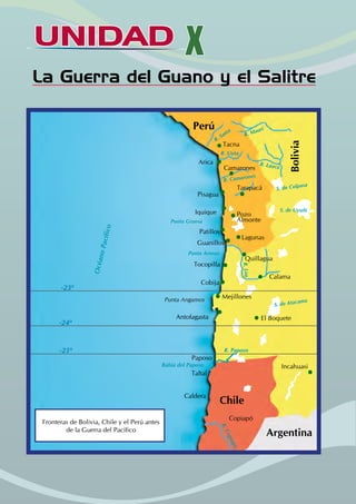UNIDAD X
La Guerra del Guano y el Salitre
Perú
Bolivia
Chile
Argentina
Tacna
Arica
Camarones
Pisagua
Iquique
Patillos
Lagunas
Guanillos
Tocopilla
Quillagua
Calama
Cobija
Antofagasta
Incahuasi
Paposo
Taltal
Caldera
Copiapó
Tarapacá
Bahía del Paposo
-25º
-24º
-23º
R
.
C
o
p
i
a
p
o
R. Paposo
Punta Arenas
Punta Gruesa
O
c
é
a
n
o
P
a
c
í
f
i
c
o
R. Camarones
R. Sama
R. Mauri
Punta Angamos
S. de Uyuñi
R. Uuta
R. Lauca
S. de Colpasa
El Boquete
S. de Atacama
R
.
Lo
a
Pozo
Almonte
Mejillones
Fronteras de Bolivia, Chile y el Perú antes
de la Guerra del Pacífico
 